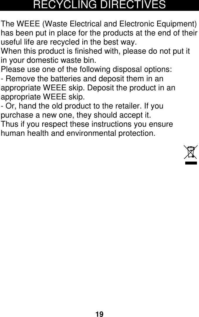 19 RECYCLING DIRECTIVES  The WEEE (Waste Electrical and Electronic Equipment) has been put in place for the products at the end of their useful life are recycled in the best way. When this product is finished with, please do not put it in your domestic waste bin. Please use one of the following disposal options: - Remove the batteries and deposit them in an appropriate WEEE skip. Deposit the product in an appropriate WEEE skip. - Or, hand the old product to the retailer. If you purchase a new one, they should accept it. Thus if you respect these instructions you ensure human health and environmental protection.                             24 