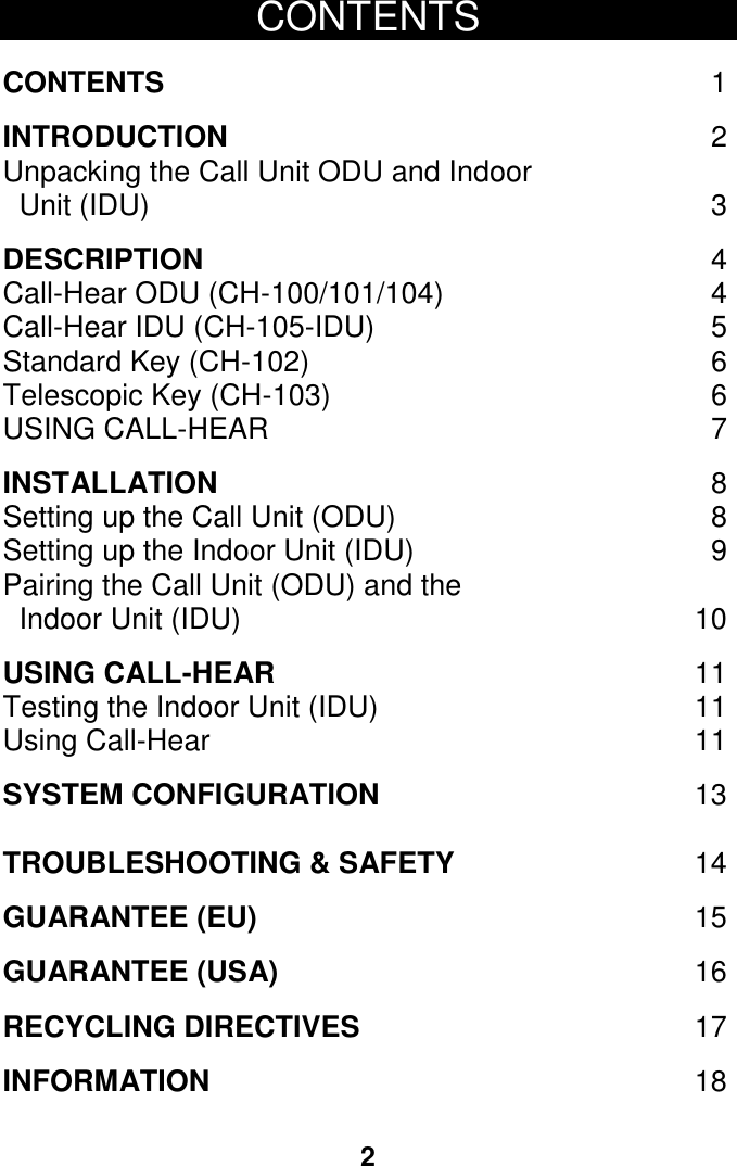 2  CONTENTS  CONTENTS  1  INTRODUCTION  2 Unpacking the Call Unit ODU and Indoor      Unit (IDU)  3   DESCRIPTION  4 Call-Hear ODU (CH-100/101/104)  4 Call-Hear IDU (CH-105-IDU)  5 Standard Key (CH-102)  6 Telescopic Key (CH-103)  6 USING CALL-HEAR  7  INSTALLATION  8 Setting up the Call Unit (ODU)  8 Setting up the Indoor Unit (IDU)  9 Pairing the Call Unit (ODU) and the     Indoor Unit (IDU)  10  USING CALL-HEAR  11 Testing the Indoor Unit (IDU)  11 Using Call-Hear  11  SYSTEM CONFIGURATION  13  TROUBLESHOOTING &amp; SAFETY  14  GUARANTEE (EU) 15  GUARANTEE (USA) 16    RECYCLING DIRECTIVES 17  INFORMATION 18    