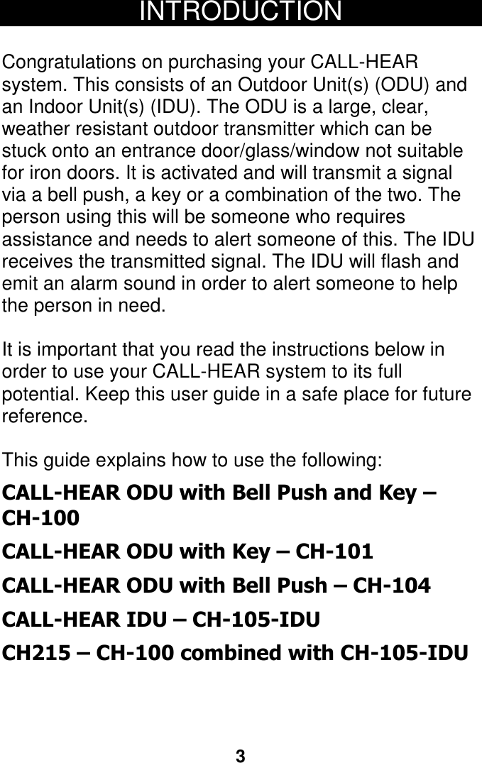 3  INTRODUCTION  Congratulations on purchasing your CALL-HEAR system. This consists of an Outdoor Unit(s) (ODU) and an Indoor Unit(s) (IDU). The ODU is a large, clear, weather resistant outdoor transmitter which can be stuck onto an entrance door/glass/window not suitable for iron doors. It is activated and will transmit a signal via a bell push, a key or a combination of the two. The person using this will be someone who requires assistance and needs to alert someone of this. The IDU receives the transmitted signal. The IDU will flash and emit an alarm sound in order to alert someone to help the person in need.  It is important that you read the instructions below in order to use your CALL-HEAR system to its full potential. Keep this user guide in a safe place for future reference.  This guide explains how to use the following: CALL-HEAR ODU with Bell Push and Key &ndash; CH-100 CALL-HEAR ODU with Key &ndash; CH-101 CALL-HEAR ODU with Bell Push &ndash; CH-104 CALL-HEAR IDU &ndash; CH-105-IDU CH215 &ndash; CH-100 combined with CH-105-IDU    2 2 