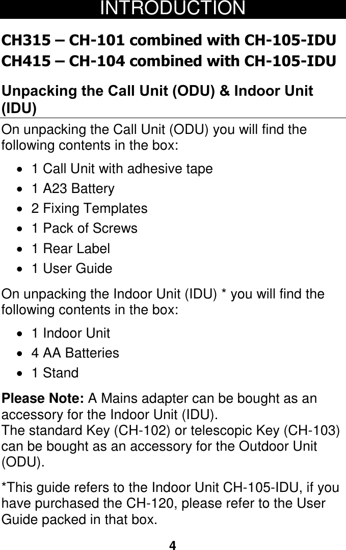 4 INTRODUCTION  CH315 &ndash; CH-101 combined with CH-105-IDU CH415 &ndash; CH-104 combined with CH-105-IDU Unpacking the Call Unit (ODU) &amp; Indoor Unit (IDU) On unpacking the Call Unit (ODU) you will find the following contents in the box:  1 Call Unit with adhesive tape   1 A23 Battery    2 Fixing Templates   1 Pack of Screws   1 Rear Label   1 User Guide  On unpacking the Indoor Unit (IDU) * you will find the following contents in the box:   1 Indoor Unit   4 AA Batteries  1 Stand  Please Note: A Mains adapter can be bought as an accessory for the Indoor Unit (IDU). The standard Key (CH-102) or telescopic Key (CH-103) can be bought as an accessory for the Outdoor Unit (ODU).  *This guide refers to the Indoor Unit CH-105-IDU, if you have purchased the CH-120, please refer to the User Guide packed in that box.      4 