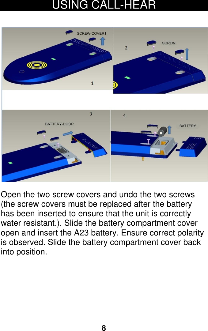 open and insert the A23 battery. Ensure correct polarity8 USING CALL-HEAR     Open the two screw covers and undo the two screws (the screw covers must be replaced after the battery has been inserted to ensure that the unit is correctly water resistant.). Slide the battery compartment cover   is observed. Slide the battery compartment cover back into position.    