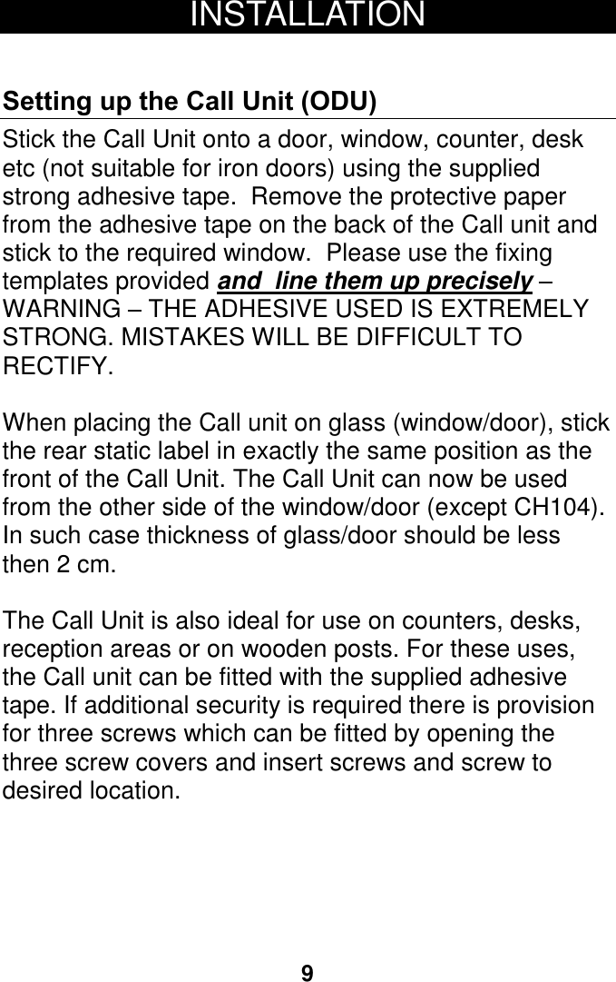 9 INSTALLATION  Setting up the Call Unit (ODU) Stick the Call Unit onto a door, window, counter, desk etc (not suitable for iron doors) using the supplied strong adhesive tape.  Remove the protective paper from the adhesive tape on the back of the Call unit and stick to the required window.  Please use the fixing templates provided and  line them up precisely &ndash; WARNING &ndash; THE ADHESIVE USED IS EXTREMELY STRONG. MISTAKES WILL BE DIFFICULT TO RECTIFY.  When placing the Call unit on glass (window/door), stick the rear static label in exactly the same position as the front of the Call Unit. The Call Unit can now be used from the other side of the window/door (except CH104). In such case thickness of glass/door should be less then 2 cm.  The Call Unit is also ideal for use on counters, desks, reception areas or on wooden posts. For these uses, the Call unit can be fitted with the supplied adhesive tape. If additional security is required there is provision for three screws which can be fitted by opening the three screw covers and insert screws and screw to desired location.    10 