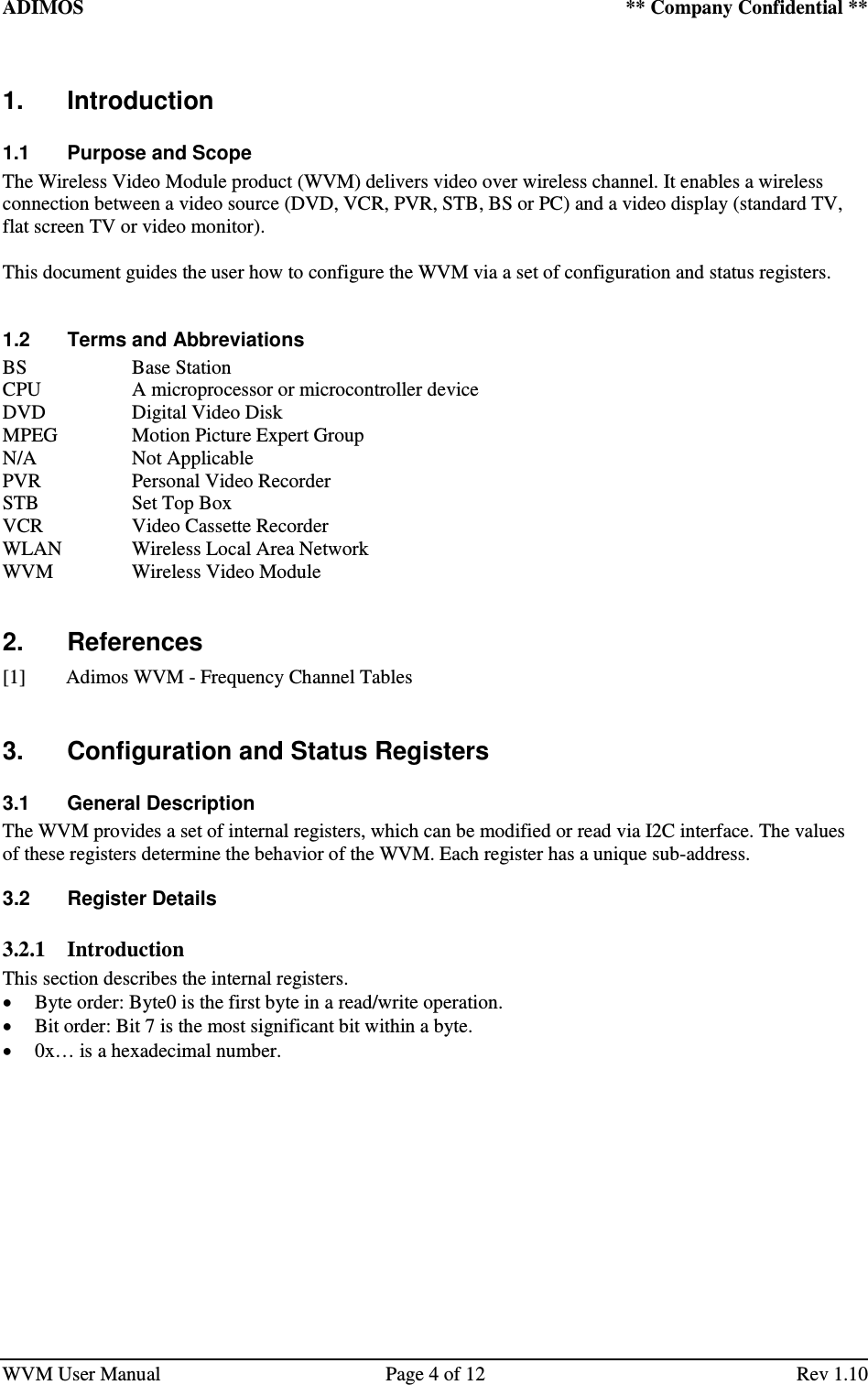 ADIMOS    ** Company Confidential **   WVM User Manual  Page 4 of 12  Rev 1.10 1.  Introduction 1.1  Purpose and Scope The Wireless Video Module product (WVM) delivers video over wireless channel. It enables a wireless connection between a video source (DVD, VCR, PVR, STB, BS or PC) and a video display (standard TV, flat screen TV or video monitor).  This document guides the user how to configure the WVM via a set of configuration and status registers.  1.2  Terms and Abbreviations BS    Base Station CPU    A microprocessor or microcontroller device DVD    Digital Video Disk MPEG    Motion Picture Expert Group N/A    Not Applicable PVR    Personal Video Recorder STB    Set Top Box VCR    Video Cassette Recorder WLAN   Wireless Local Area Network WVM    Wireless Video Module  2.  References [1] Adimos WVM - Frequency Channel Tables  3.  Configuration and Status Registers 3.1  General Description The WVM provides a set of internal registers, which can be modified or read via I2C interface. The values of these registers determine the behavior of the WVM. Each register has a unique sub-address. 3.2  Register Details 3.2.1 Introduction This section describes the internal registers.  Byte order: Byte0 is the first byte in a read/write operation.  Bit order: Bit 7 is the most significant bit within a byte.  0x… is a hexadecimal number.   