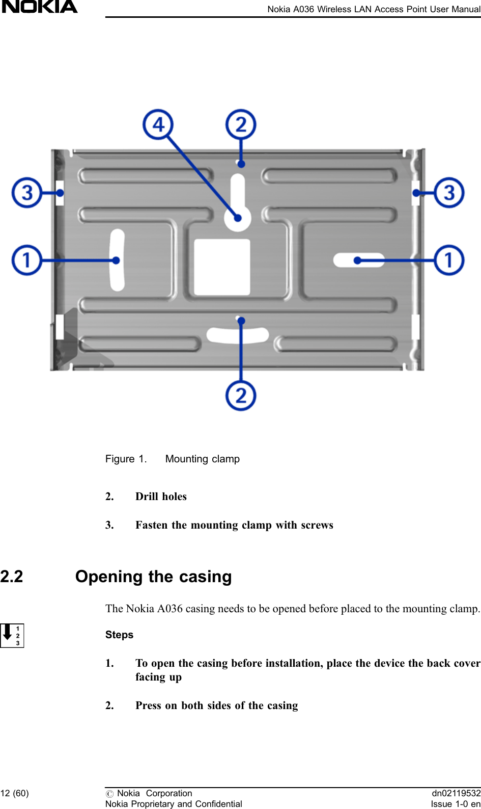 Figure 1. Mounting clamp2. Drill holes3. Fasten the mounting clamp with screws2.2 Opening the casingThe Nokia A036 casing needs to be opened before placed to the mounting clamp.Steps1. To open the casing before installation, place the device the back coverfacing up2. Press on both sides of the casing12 (60) #Nokia CorporationNokia Proprietary and Confidentialdn02119532Issue 1-0 enNokia A036 Wireless LAN Access Point User Manual