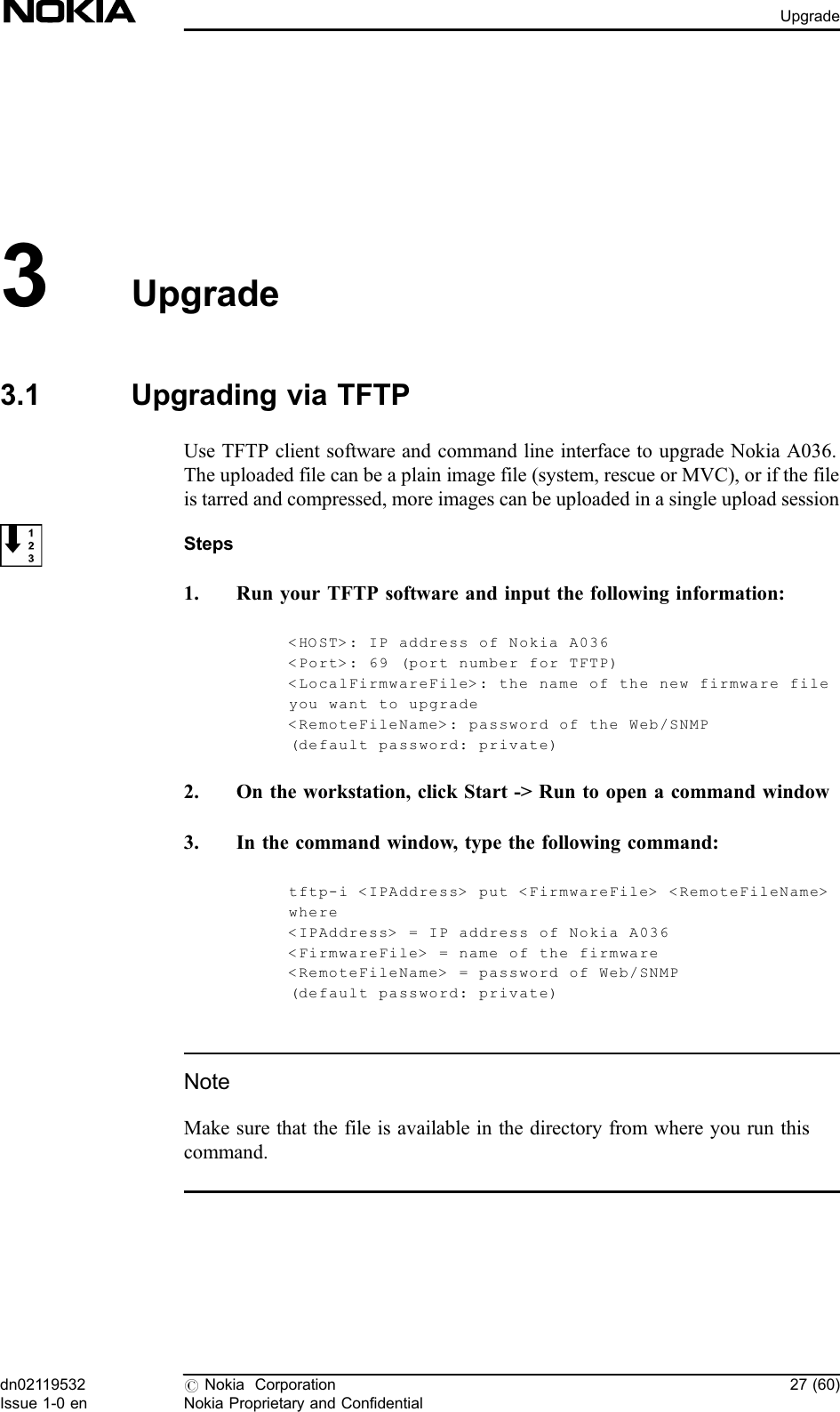 3Upgrade3.1 Upgrading via TFTPUse TFTP client software and command line interface to upgrade Nokia A036.The uploaded file can be a plain image file (system, rescue or MVC), or if the fileis tarred and compressed, more images can be uploaded in a single upload sessionSteps1. Run your TFTP software and input the following information:&lt;HOST&gt;: IP address of Nokia A036&lt;Port&gt;: 69 (port number for TFTP)&lt;LocalFirmwareFile&gt;: the name of the new firmware fileyou want to upgrade&lt;RemoteFileName&gt;: password of the Web/SNMP(default passwo r d: private)2. On the workstation, click Start -&gt; Run to open a command window3. In the command window, type the following command:tftp-i &lt;IPAddress&gt; put &lt;FirmwareFile&gt; &lt;RemoteFileName&gt;where&lt;IPAddress&gt; = IP address of Nokia A036&lt;FirmwareFile&gt; = name of the firmware&lt;RemoteFileName&gt; = password of Web/SNMP(default passwo r d: private)NoteMake sure that the file is available in the directory from where you run thiscommand.dn02119532Issue 1-0 en#Nokia CorporationNokia Proprietary and Confidential27 (60)Upgrade