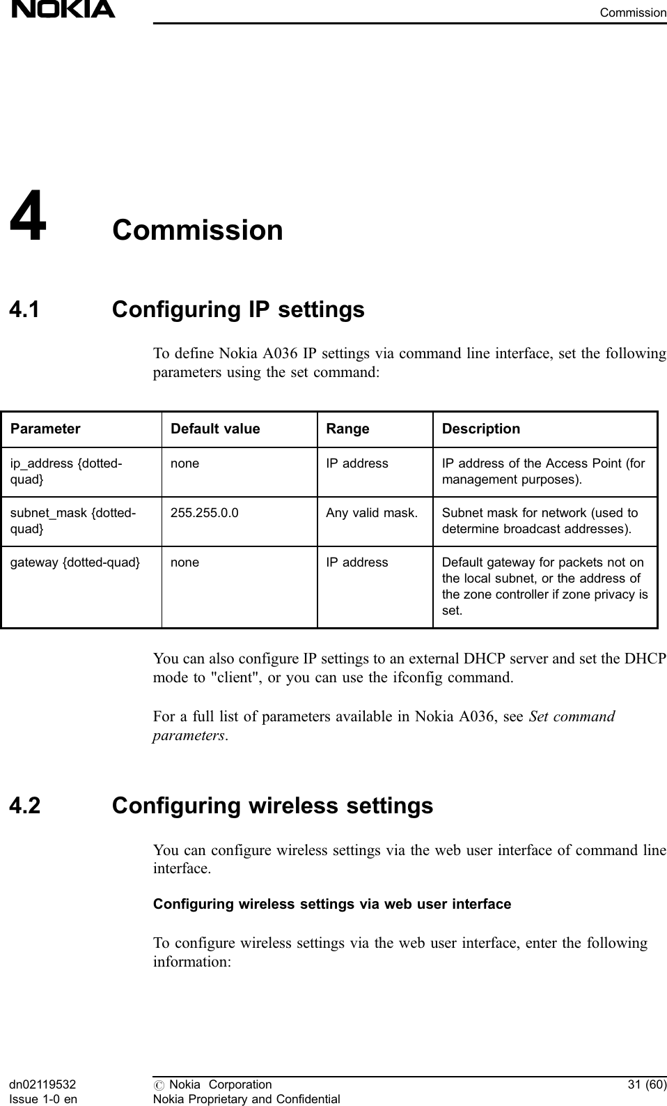 4Commission4.1 Configuring IP settingsTo define Nokia A036 IP settings via command line interface, set the followingparameters using the set command:Parameter Default value Range Descriptionip_address {dotted-quad}none IP address IP address of the Access Point (formanagement purposes).subnet_mask {dotted-quad}255.255.0.0 Any valid mask. Subnet mask for network (used todetermine broadcast addresses).gateway {dotted-quad} none IP address Default gateway for packets not onthe local subnet, or the address ofthe zone controller if zone privacy isset.You can also configure IP settings to an external DHCP server and set the DHCPmode to &quot;client&quot;, or you can use the ifconfig command.For a full list of parameters available in Nokia A036, see Set commandparameters.4.2 Configuring wireless settingsYou can configure wireless settings via the web user interface of command lineinterface.Configuring wireless settings via web user interfaceTo configure wireless settings via the web user interface, enter the followinginformation:dn02119532Issue 1-0 en#Nokia CorporationNokia Proprietary and Confidential31 (60)Commission