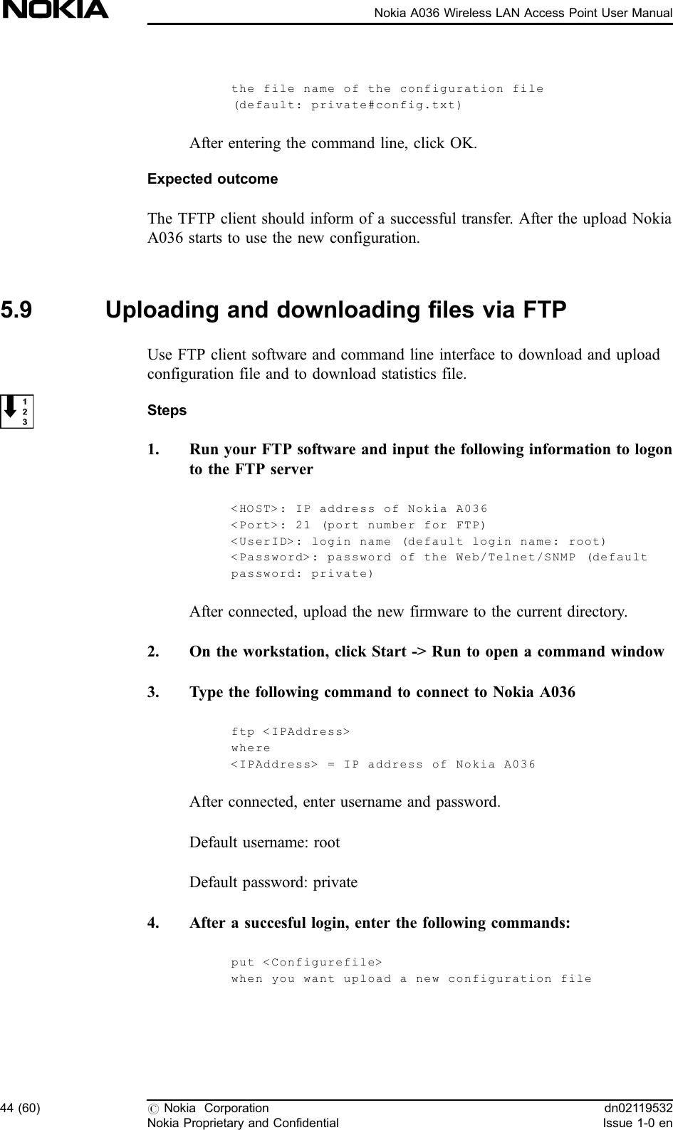 the file name of the configuration file(default: private#config.txt)After entering the command line, click OK.Expected outcomeThe TFTP client should inform of a successful transfer. After the upload NokiaA036 starts to use the new configuration.5.9 Uploading and downloading files via FTPUse FTP client software and command line interface to download and uploadconfiguration file and to download statistics file.Steps1. Run your FTP software and input the following information to logonto the FTP server&lt;HOST&gt;: IP address of Nokia A036&lt;Port&gt;: 21 (port number for FTP)&lt;UserID&gt;: login name (default login name: root)&lt;Password&gt;: password of the Web/Telnet/SNMP (defaultpassword: private)After connected, upload the new firmware to the current directory.2. On the workstation, click Start -&gt; Run to open a command window3. Type the following command to connect to Nokia A036ftp &lt;IPAddress&gt;where&lt;IPAddress&gt; = IP address of Nokia A036After connected, enter username and password.Default username: rootDefault password: private4. After a succesful login, enter the following commands:put &lt;Configurefile&gt;when you want upload a new configur ation file44 (60) #Nokia CorporationNokia Proprietary and Confidentialdn02119532Issue 1-0 enNokia A036 Wireless LAN Access Point User Manual