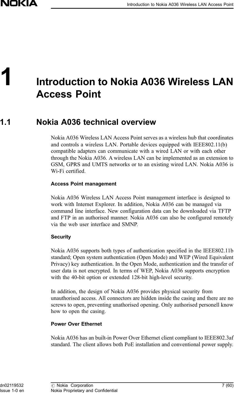 1Introduction to Nokia A036 Wireless LANAccess Point1.1 Nokia A036 technical overviewNokia A036 Wireless LAN Access Point serves as a wireless hub that coordinatesand controls a wireless LAN. Portable devices equipped with IEEE802.11(b)compatible adapters can communicate with a wired LAN or with each otherthrough the Nokia A036. A wireless LAN can be implemented as an extension toGSM, GPRS and UMTS networks or to an existing wired LAN. Nokia A036 isWi-Fi certified.Access Point managementNokia A036 Wireless LAN Access Point management interface is designed towork with Internet Explorer. In addition, Nokia A036 can be managed viacommand line interface. New configuration data can be downloaded via TFTPand FTP in an authorised manner. Nokia A036 can also be configured remotelyvia the web user interface and SMNP.SecurityNokia A036 supports both types of authentication specified in the IEEE802.11bstandard; Open system authentication (Open Mode) and WEP (Wired EquivalentPrivacy) key authentication. In the Open Mode, authentication and the transfer ofuser data is not encrypted. In terms of WEP, Nokia A036 supports encryptionwith the 40-bit option or extended 128-bit high-level security.In addition, the design of Nokia A036 provides physical security fromunauthorised access. All connectors are hidden inside the casing and there are noscrews to open, preventing unathorised opening. Only authorised personell knowhow to open the casing.Power Over EthernetNokia A036 has an built-in Power Over Ethernet client compliant to IEEE802.3afstandard. The client allows both PoE installation and conventional power supply.dn02119532Issue 1-0 en#Nokia CorporationNokia Proprietary and Confidential7 (60)Introduction to Nokia A036 Wireless LAN Access Point