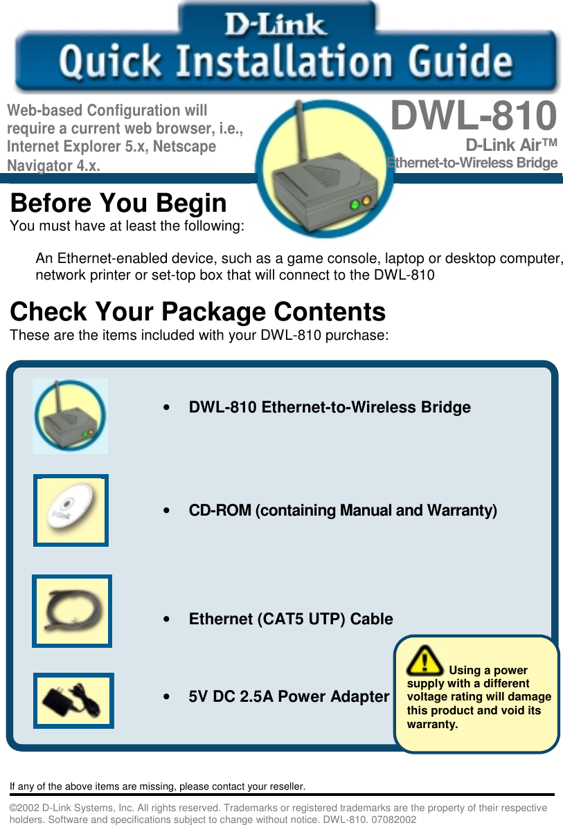   Before You BeginYou must have at least the following:An Ethernet-enabled device, such as a game console, laptop or desktop computer,network printer or set-top box that will connect to the DWL-810Check Your Package ContentsThese are the items included with your DWL-810 purchase:       If any of the above items are missing, please contact your reseller.©2002 D-Link Systems, Inc. All rights reserved. Trademarks or registered trademarks are the property of their respectiveholders. Software and specifications subject to change without notice. DWL-810. 07082002DWL-810D-Link Air™Ethernet-to-Wireless Bridge• DWL-810 Ethernet-to-Wireless Bridge• CD-ROM (containing Manual and Warranty)• Ethernet (CAT5 UTP) Cable• 5V DC 2.5A Power Adapter             Using a powersupply with a differentvoltage rating will damagethis product and void itswarranty.Web-based Configuration willrequire a current web browser, i.e.,Internet Explorer 5.x, NetscapeNavigator 4.x.