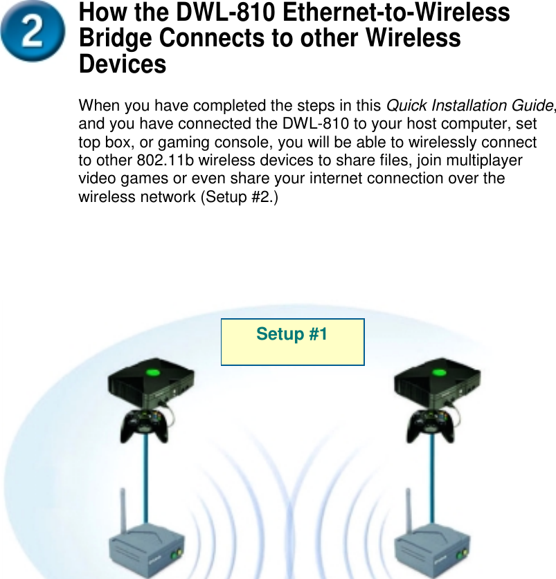 How the DWL-810 Ethernet-to-WirelessBridge Connects to other WirelessDevicesWhen you have completed the steps in this Quick Installation Guide,and you have connected the DWL-810 to your host computer, settop box, or gaming console, you will be able to wirelessly connectto other 802.11b wireless devices to share files, join multiplayervideo games or even share your internet connection over thewireless network (Setup #2.)Setup #1