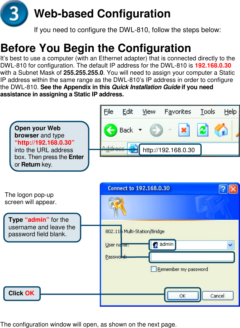 Web-based ConfigurationIf you need to configure the DWL-810, follow the steps below:Before You Begin the ConfigurationIt’s best to use a computer (with an Ethernet adapter) that is connected directly to theDWL-810 for configuration. The default IP address for the DWL-810 is 192.168.0.30with a Subnet Mask of 255.255.255.0. You will need to assign your computer a StaticIP address within the same range as the DWL-810’s IP address in order to configurethe DWL-810. See the Appendix in this Quick Installation Guide if you needassistance in assigning a Static IP address. The configuration window will open, as shown on the next page.Type “admin” for theusername and leave thepassword field blank.Click OKThe logon pop-upscreen will appear.http://192.168.0.30Open your Webbrowser and type“http://192.168.0.30”into the URL addressbox. Then press the Enteror Return key.admin