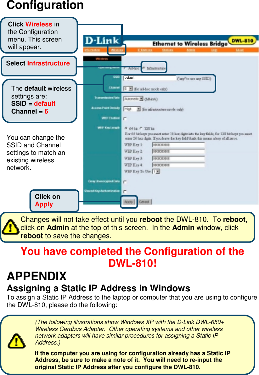 ConfigurationYou can change theSSID and Channelsettings to match anexisting wirelessnetwork.       Changes will not take effect until you reboot the DWL-810.  To reboot,       click on Admin at the top of this screen.  In the Admin window, click       reboot to save the changes.You have completed the Configuration of theDWL-810!APPENDIXAssigning a Static IP Address in WindowsTo assign a Static IP Address to the laptop or computer that you are using to configurethe DWL-810, please do the following:Click onApplySelect InfrastructureThe default wirelesssettings are:SSID = defaultChannel = 6defaultClick Wireless inthe Configurationmenu. This screenwill appear.(The following illustrations show Windows XP with the D-Link DWL-650+Wireless Cardbus Adapter.  Other operating systems and other wirelessnetwork adapters will have similar procedures for assigning a Static IPAddress.)If the computer you are using for configuration already has a Static IPAddress, be sure to make a note of it.  You will need to re-input theoriginal Static IP Address after you configure the DWL-810.