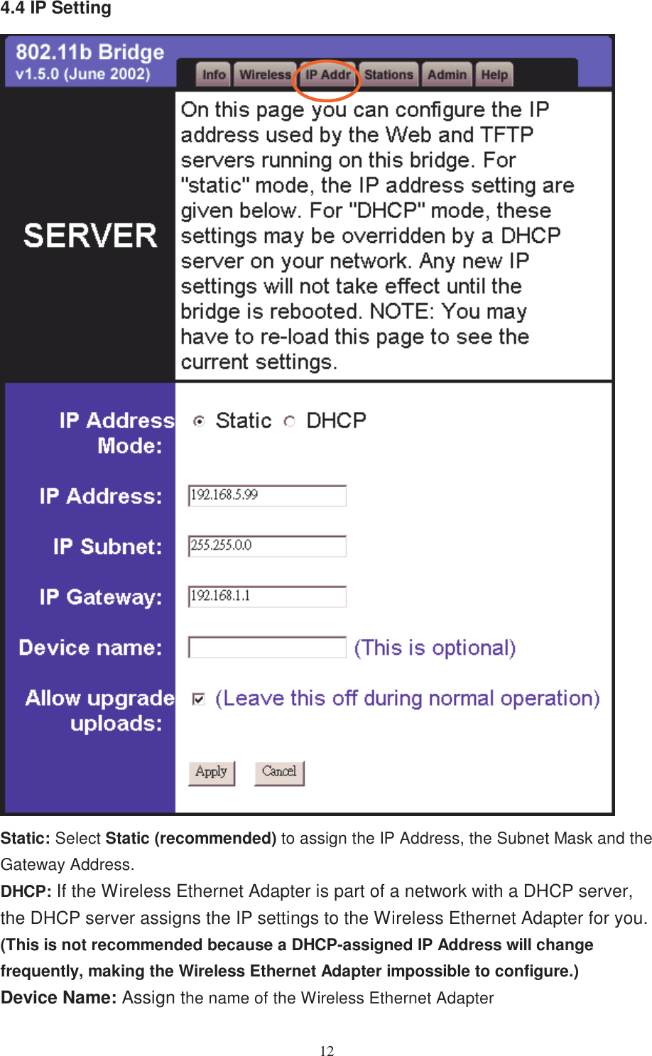 124.4 IP SettingStatic: Select Static (recommended) to assign the IP Address, the Subnet Mask and theGateway Address.DHCP: If the Wireless Ethernet Adapter is part of a network with a DHCP server,the DHCP server assigns the IP settings to the Wireless Ethernet Adapter for you.(This is not recommended because a DHCP-assigned IP Address will changefrequently, making the Wireless Ethernet Adapter impossible to configure.)Device Name: Assign the name of the Wireless Ethernet Adapter