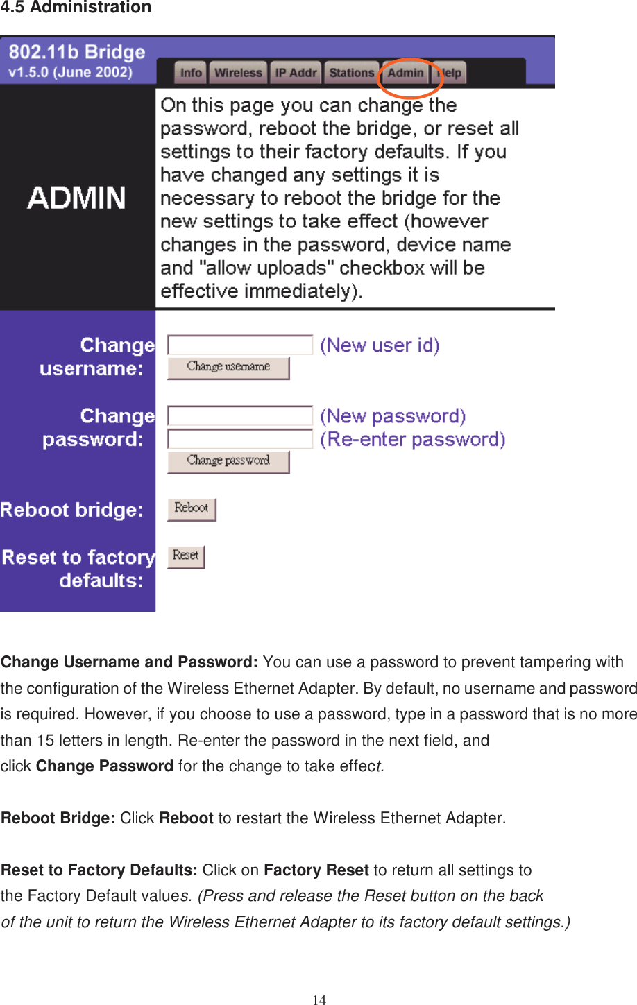 144.5 AdministrationChange Username and Password: You can use a password to prevent tampering withthe configuration of the Wireless Ethernet Adapter. By default, no username and passwordis required. However, if you choose to use a password, type in a password that is no morethan 15 letters in length. Re-enter the password in the next field, andclick Change Password for the change to take effect.Reboot Bridge: Click Reboot to restart the Wireless Ethernet Adapter.Reset to Factory Defaults: Click on Factory Reset to return all settings tothe Factory Default values. (Press and release the Reset button on the backof the unit to return the Wireless Ethernet Adapter to its factory default settings.)