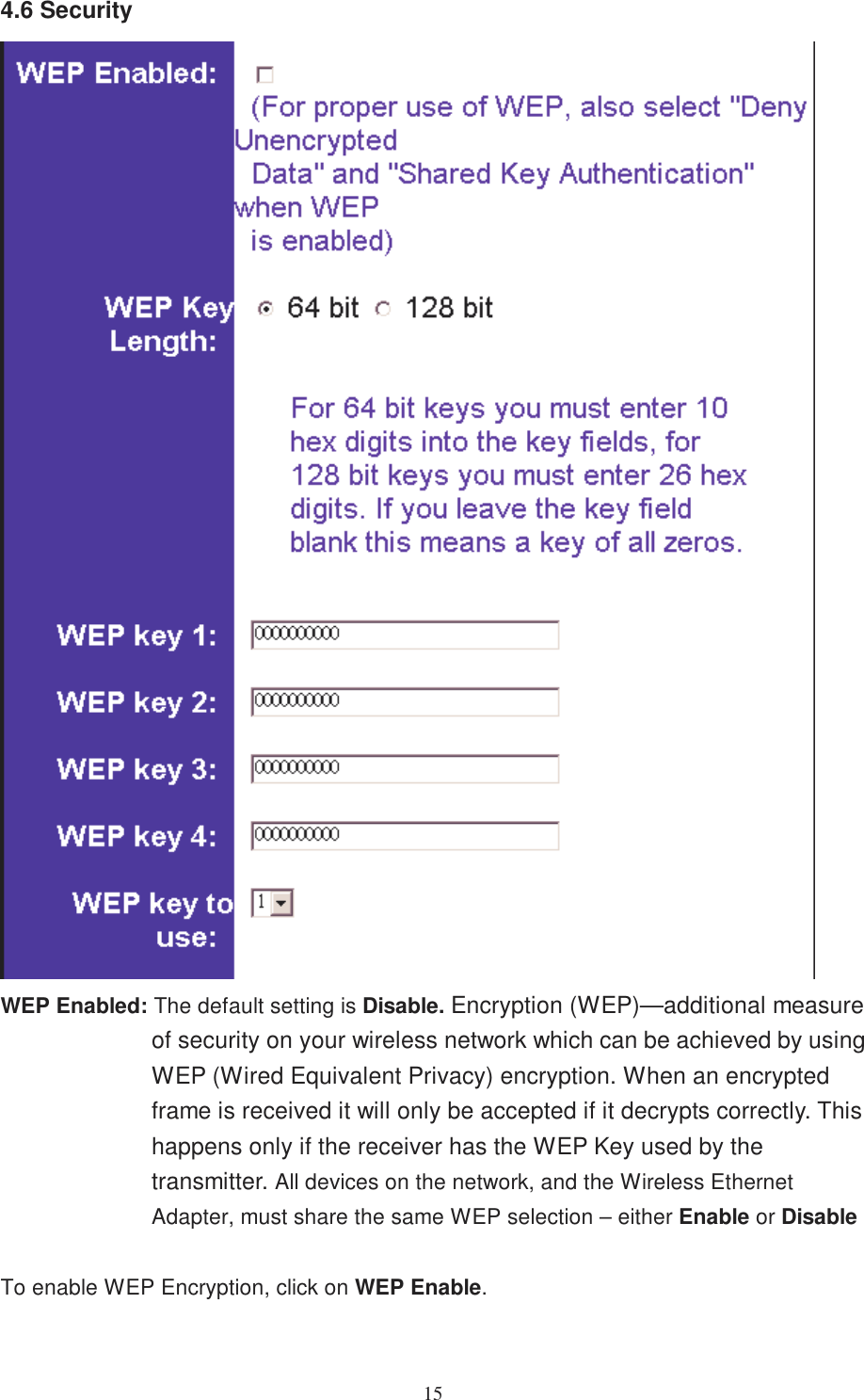 154.6 SecurityWEP Enabled: The default setting is Disable. Encryption (WEP)—additional measureof security on your wireless network which can be achieved by usingWEP (Wired Equivalent Privacy) encryption. When an encryptedframe is received it will only be accepted if it decrypts correctly. Thishappens only if the receiver has the WEP Key used by thetransmitter. All devices on the network, and the Wireless EthernetAdapter, must share the same WEP selection – either Enable or DisableTo enable WEP Encryption, click on WEP Enable.