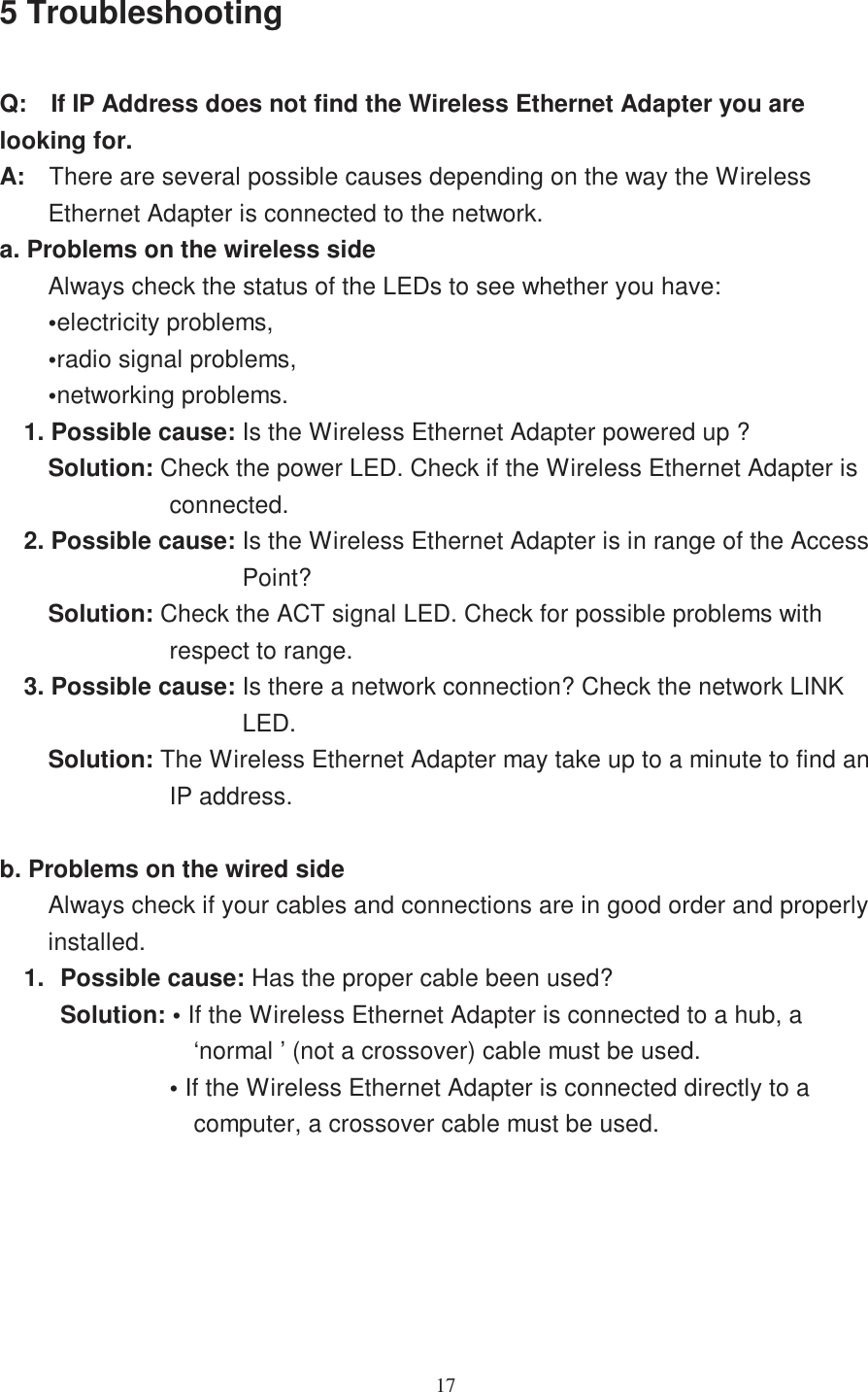 175 TroubleshootingQ: If IP Address does not find the Wireless Ethernet Adapter you arelooking for.A: There are several possible causes depending on the way the WirelessEthernet Adapter is connected to the network.a. Problems on the wireless sideAlways check the status of the LEDs to see whether you have:•electricity problems,•radio signal problems,•networking problems.1. Possible cause: Is the Wireless Ethernet Adapter powered up ?Solution: Check the power LED. Check if the Wireless Ethernet Adapter isconnected.2. Possible cause: Is the Wireless Ethernet Adapter is in range of the AccessPoint?Solution: Check the ACT signal LED. Check for possible problems withrespect to range.3. Possible cause: Is there a network connection? Check the network LINKLED.Solution: The Wireless Ethernet Adapter may take up to a minute to find anIP address.b. Problems on the wired sideAlways check if your cables and connections are in good order and properlyinstalled.1. Possible cause: Has the proper cable been used?Solution: • If the Wireless Ethernet Adapter is connected to a hub, a‘normal ’ (not a crossover) cable must be used.•If the Wireless Ethernet Adapter is connected directly to acomputer, a crossover cable must be used.