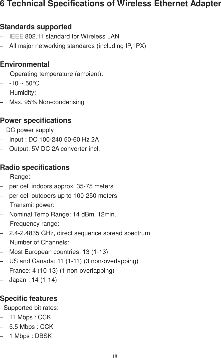 186 Technical Specifications of Wireless Ethernet AdapterStandards supported−  IEEE 802.11 standard for Wireless LAN−  All major networking standards (including IP, IPX)EnvironmentalOperating temperature (ambient):−  -10 ~ 50°CHumidity:−  Max. 95% Non-condensingPower specificationsDC power supply−  Input : DC 100-240 50-60 Hz 2A−  Output: 5V DC 2A converter incl.Radio specificationsRange:−  per cell indoors approx. 35-75 meters−  per cell outdoors up to 100-250 metersTransmit power:−  Nominal Temp Range: 14 dBm, 12min.Frequency range:−  2.4-2.4835 GHz, direct sequence spread spectrumNumber of Channels:−  Most European countries: 13 (1-13)−  US and Canada: 11 (1-11) (3 non-overlapping)−  France: 4 (10-13) (1 non-overlapping)−  Japan : 14 (1-14)Specific featuresSupported bit rates:−  11 Mbps : CCK−  5.5 Mbps : CCK−  1 Mbps : DBSK