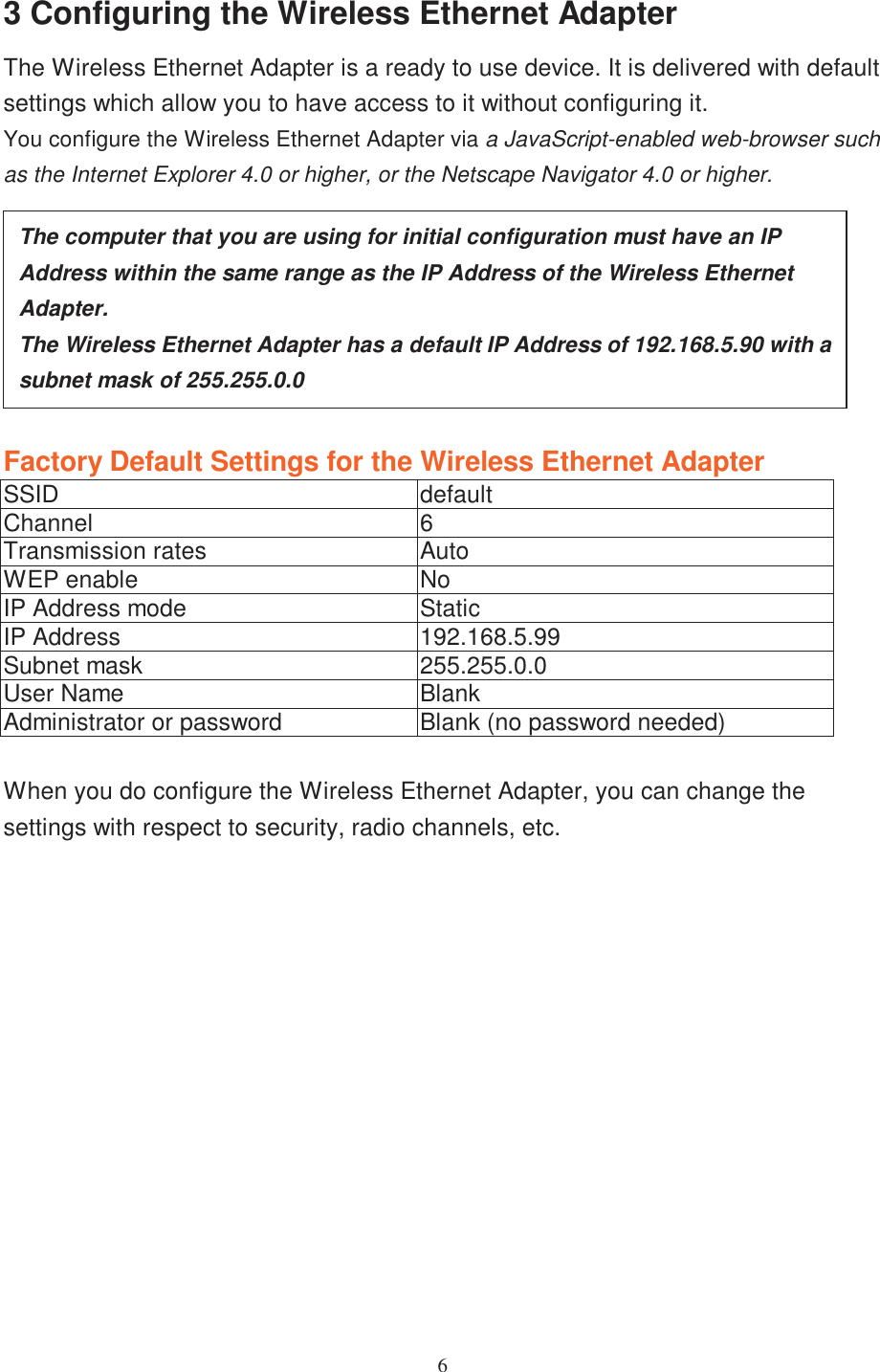 63 Configuring the Wireless Ethernet AdapterThe Wireless Ethernet Adapter is a ready to use device. It is delivered with defaultsettings which allow you to have access to it without configuring it.You configure the Wireless Ethernet Adapter via a JavaScript-enabled web-browser suchas the Internet Explorer 4.0 or higher, or the Netscape Navigator 4.0 or higher.Factory Default Settings for the Wireless Ethernet AdapterSSID defaultChannel 6Transmission rates AutoWEP enable NoIP Address mode StaticIP Address 192.168.5.99Subnet mask 255.255.0.0User Name BlankAdministrator or password Blank (no password needed)When you do configure the Wireless Ethernet Adapter, you can change thesettings with respect to security, radio channels, etc.The computer that you are using for initial configuration must have an IPAddress within the same range as the IP Address of the Wireless EthernetAdapter.The Wireless Ethernet Adapter has a default IP Address of 192.168.5.90 with asubnet mask of 255.255.0.0