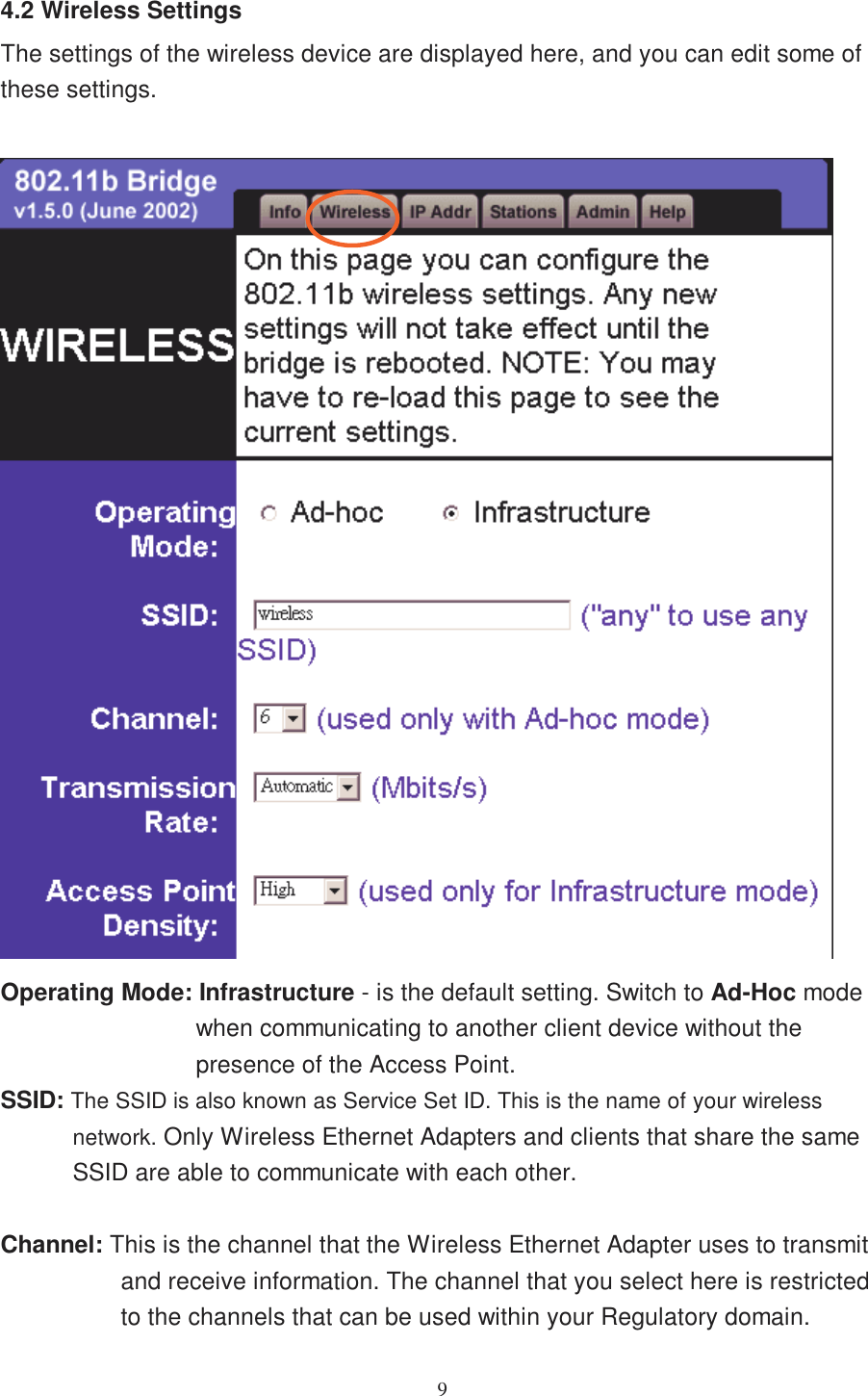 94.2 Wireless SettingsThe settings of the wireless device are displayed here, and you can edit some ofthese settings.Operating Mode: Infrastructure - is the default setting. Switch to Ad-Hoc modewhen communicating to another client device without thepresence of the Access Point.SSID: The SSID is also known as Service Set ID. This is the name of your wirelessnetwork. Only Wireless Ethernet Adapters and clients that share the sameSSID are able to communicate with each other.Channel: This is the channel that the Wireless Ethernet Adapter uses to transmitand receive information. The channel that you select here is restrictedto the channels that can be used within your Regulatory domain.