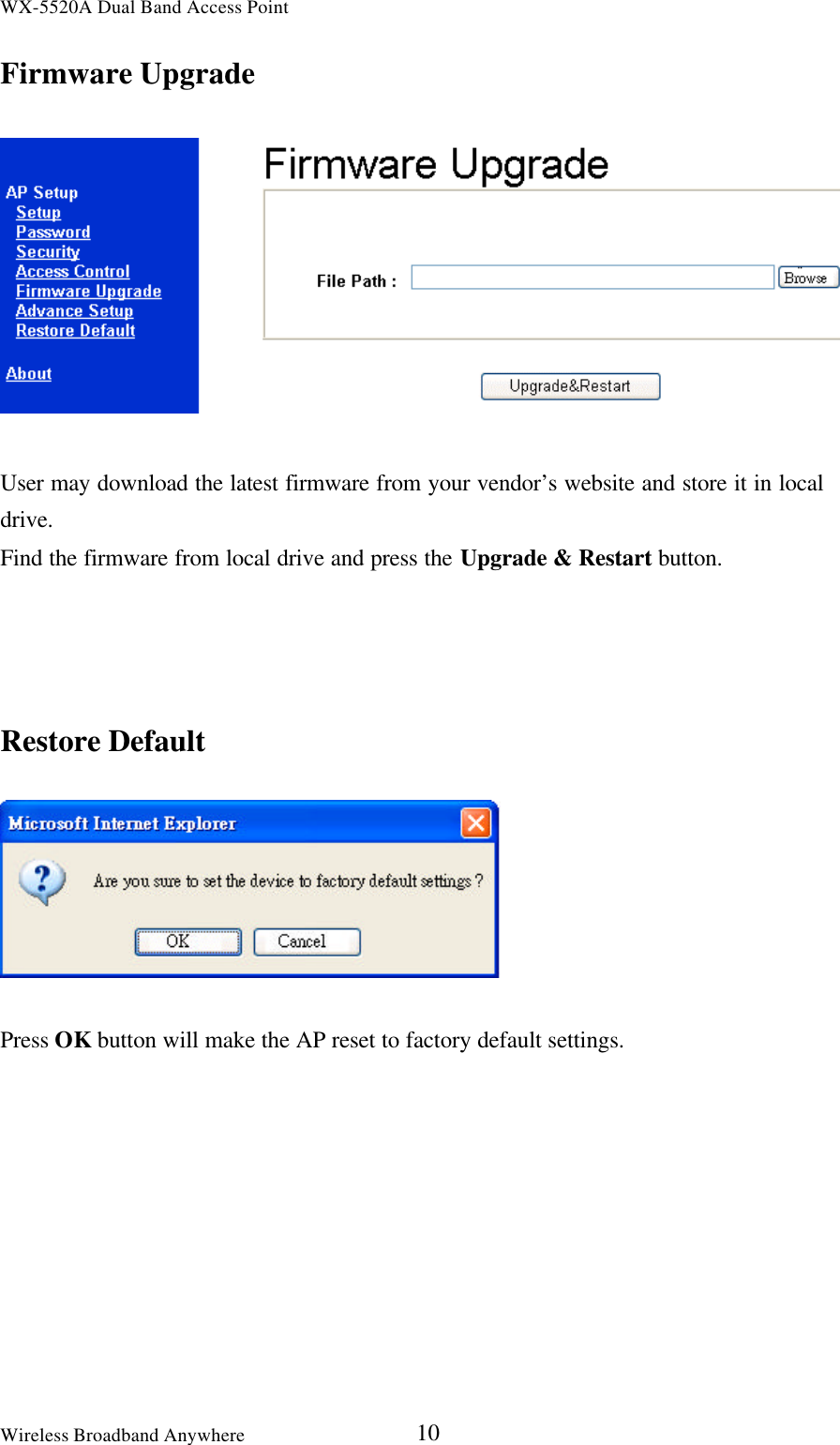 WX-5520A Dual Band Access PointWireless Broadband Anywhere 10Firmware UpgradeUser may download the latest firmware from your vendor’s website and store it in localdrive.Find the firmware from local drive and press the Upgrade &amp; Restart button.Restore DefaultPress OK button will make the AP reset to factory default settings.