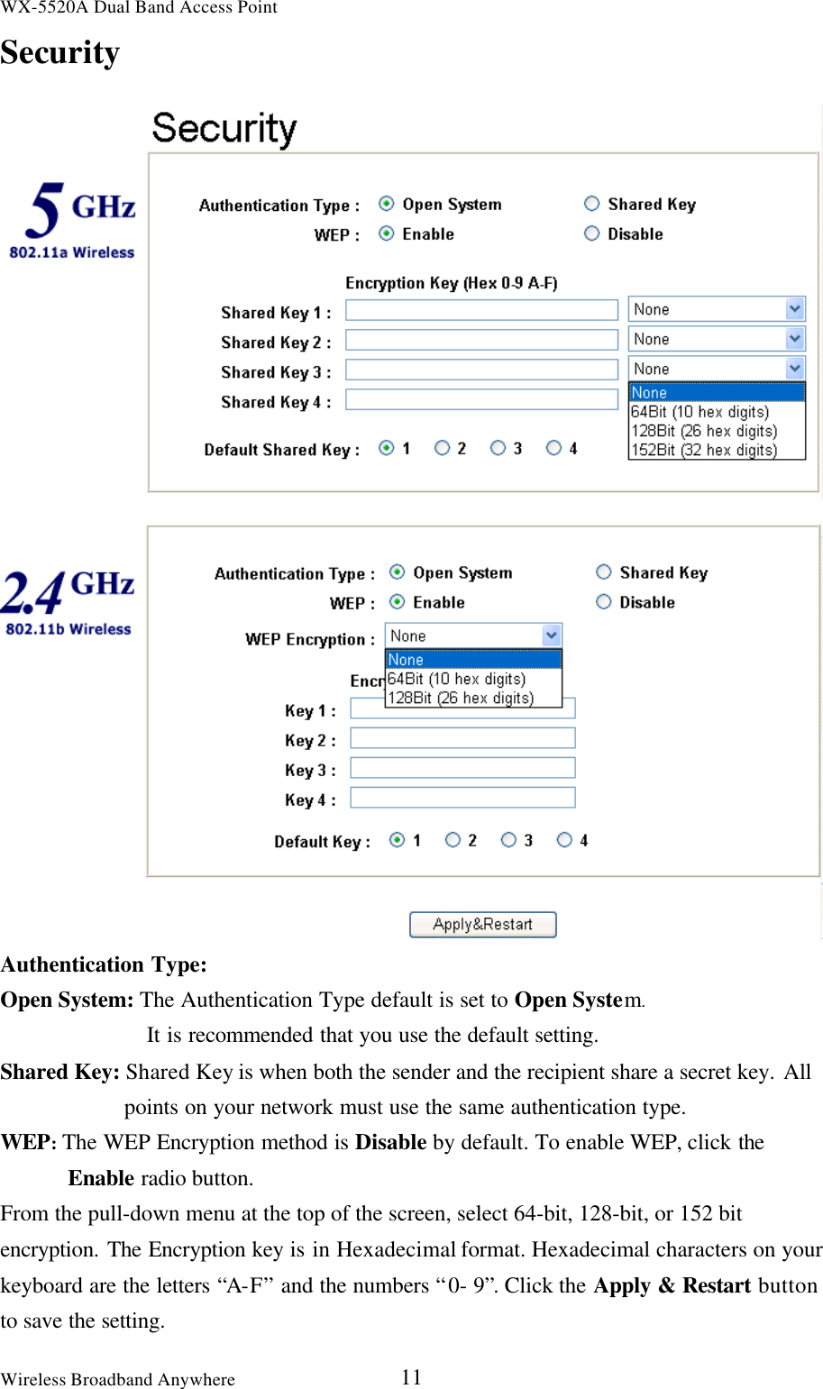 WX-5520A Dual Band Access PointWireless Broadband Anywhere 11SecurityAuthentication Type:Open System: The Authentication Type default is set to Open System.It is recommended that you use the default setting.Shared Key: Shared Key is when both the sender and the recipient share a secret key. Allpoints on your network must use the same authentication type.WEP: The WEP Encryption method is Disable by default. To enable WEP, click theEnable radio button.From the pull-down menu at the top of the screen, select 64-bit, 128-bit, or 152 bitencryption. The Encryption key is in Hexadecimal format. Hexadecimal characters on yourkeyboard are the letters “A-F” and the numbers “ 0- 9”. Click the Apply &amp; Restart buttonto save the setting.