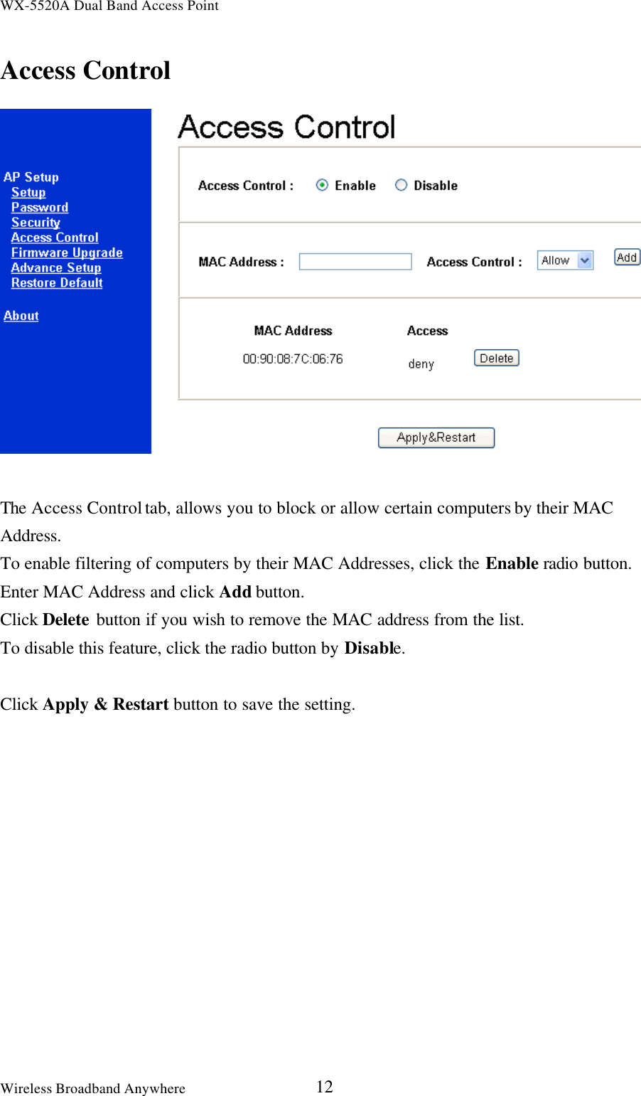 WX-5520A Dual Band Access PointWireless Broadband Anywhere 12Access ControlThe Access Control tab, allows you to block or allow certain computers by their MACAddress.To enable filtering of computers by their MAC Addresses, click the Enable radio button.Enter MAC Address and click Add button.Click Delete button if you wish to remove the MAC address from the list.To disable this feature, click the radio button by Disable.Click Apply &amp; Restart button to save the setting.