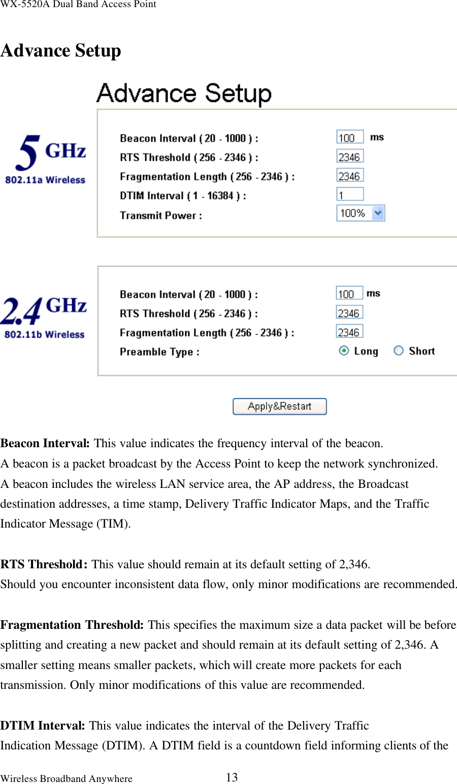WX-5520A Dual Band Access PointWireless Broadband Anywhere 13Advance SetupBeacon Interval: This value indicates the frequency interval of the beacon.A beacon is a packet broadcast by the Access Point to keep the network synchronized.A beacon includes the wireless LAN service area, the AP address, the Broadcastdestination addresses, a time stamp, Delivery Traffic Indicator Maps, and the TrafficIndicator Message (TIM).RTS Threshold: This value should remain at its default setting of 2,346.Should you encounter inconsistent data flow, only minor modifications are recommended.Fragmentation Threshold: This specifies the maximum size a data packet will be beforesplitting and creating a new packet and should remain at its default setting of 2,346. Asmaller setting means smaller packets, which will create more packets for eachtransmission. Only minor modifications of this value are recommended.DTIM Interval: This value indicates the interval of the Delivery TrafficIndication Message (DTIM). A DTIM field is a countdown field informing clients of the