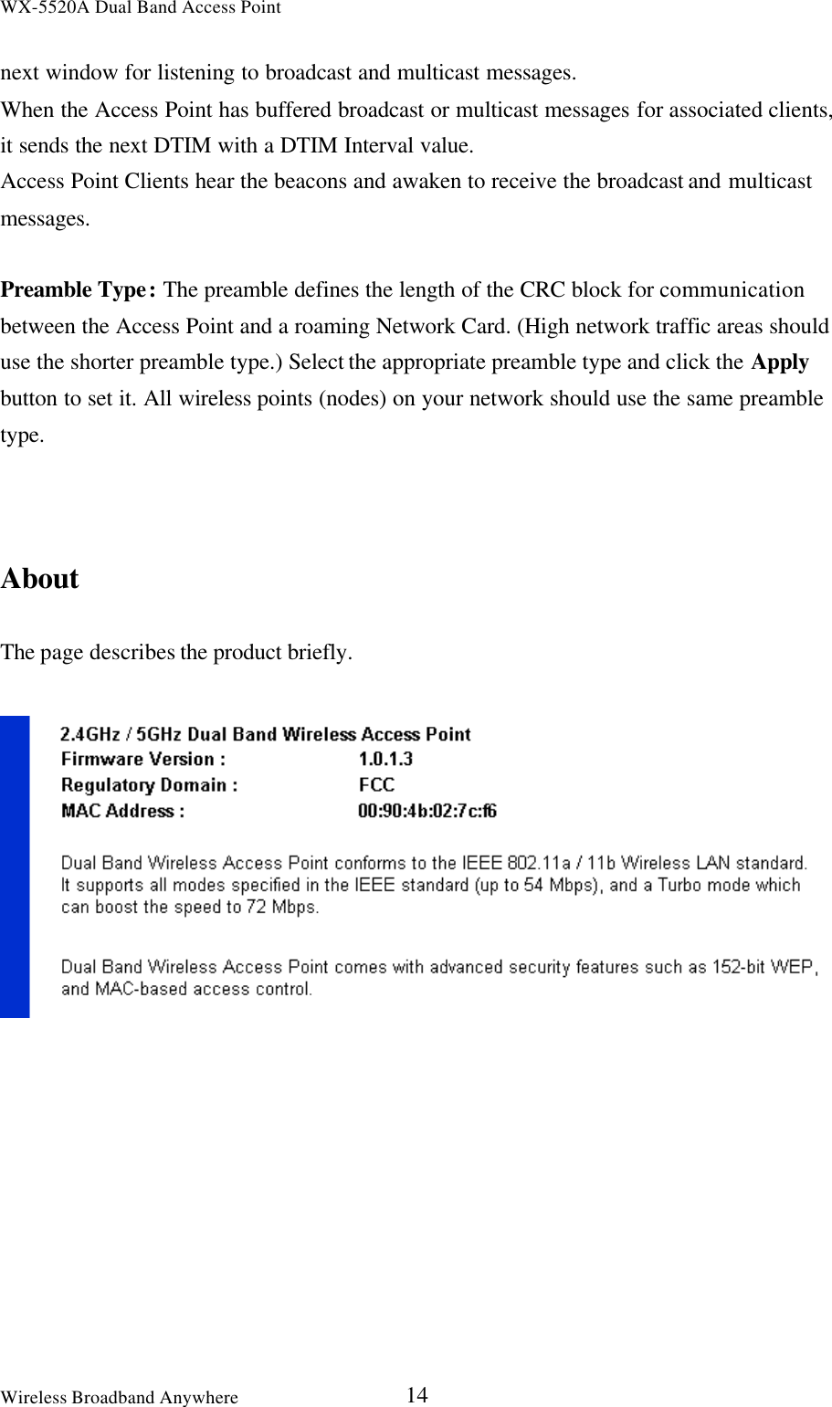 WX-5520A Dual Band Access PointWireless Broadband Anywhere 14next window for listening to broadcast and multicast messages.When the Access Point has buffered broadcast or multicast messages for associated clients,it sends the next DTIM with a DTIM Interval value.Access Point Clients hear the beacons and awaken to receive the broadcast and multicastmessages.Preamble Type: The preamble defines the length of the CRC block for communicationbetween the Access Point and a roaming Network Card. (High network traffic areas shoulduse the shorter preamble type.) Select the appropriate preamble type and click the Applybutton to set it. All wireless points (nodes) on your network should use the same preambletype.AboutThe page describes the product briefly.