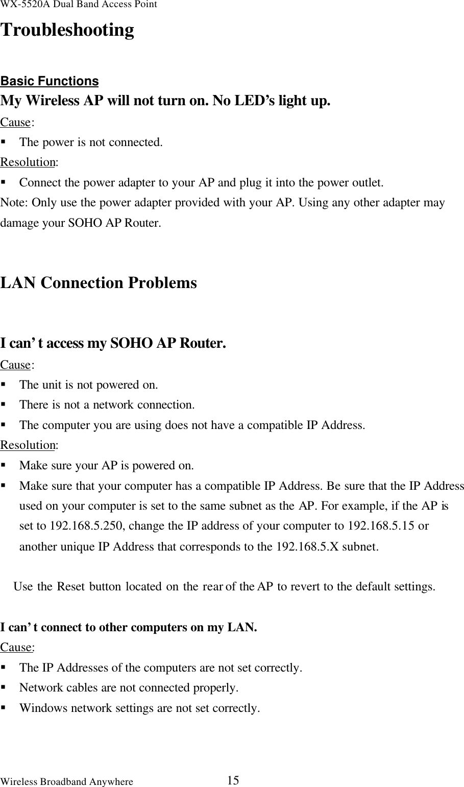 WX-5520A Dual Band Access PointWireless Broadband Anywhere 15TroubleshootingBasic FunctionsMy Wireless AP will not turn on. No LED’s light up.Cause:§ The power is not connected.Resolution:§ Connect the power adapter to your AP and plug it into the power outlet.Note: Only use the power adapter provided with your AP. Using any other adapter maydamage your SOHO AP Router.LAN Connection ProblemsI can’t access my SOHO AP Router.Cause:§ The unit is not powered on.§ There is not a network connection.§ The computer you are using does not have a compatible IP Address.Resolution:§ Make sure your AP is powered on.§ Make sure that your computer has a compatible IP Address. Be sure that the IP Addressused on your computer is set to the same subnet as the AP. For example, if the AP isset to 192.168.5.250, change the IP address of your computer to 192.168.5.15 oranother unique IP Address that corresponds to the 192.168.5.X subnet.   Use the Reset button located on the rear of the AP to revert to the default settings.I can’t connect to other computers on my LAN.Cause:§ The IP Addresses of the computers are not set correctly.§ Network cables are not connected properly.§ Windows network settings are not set correctly.