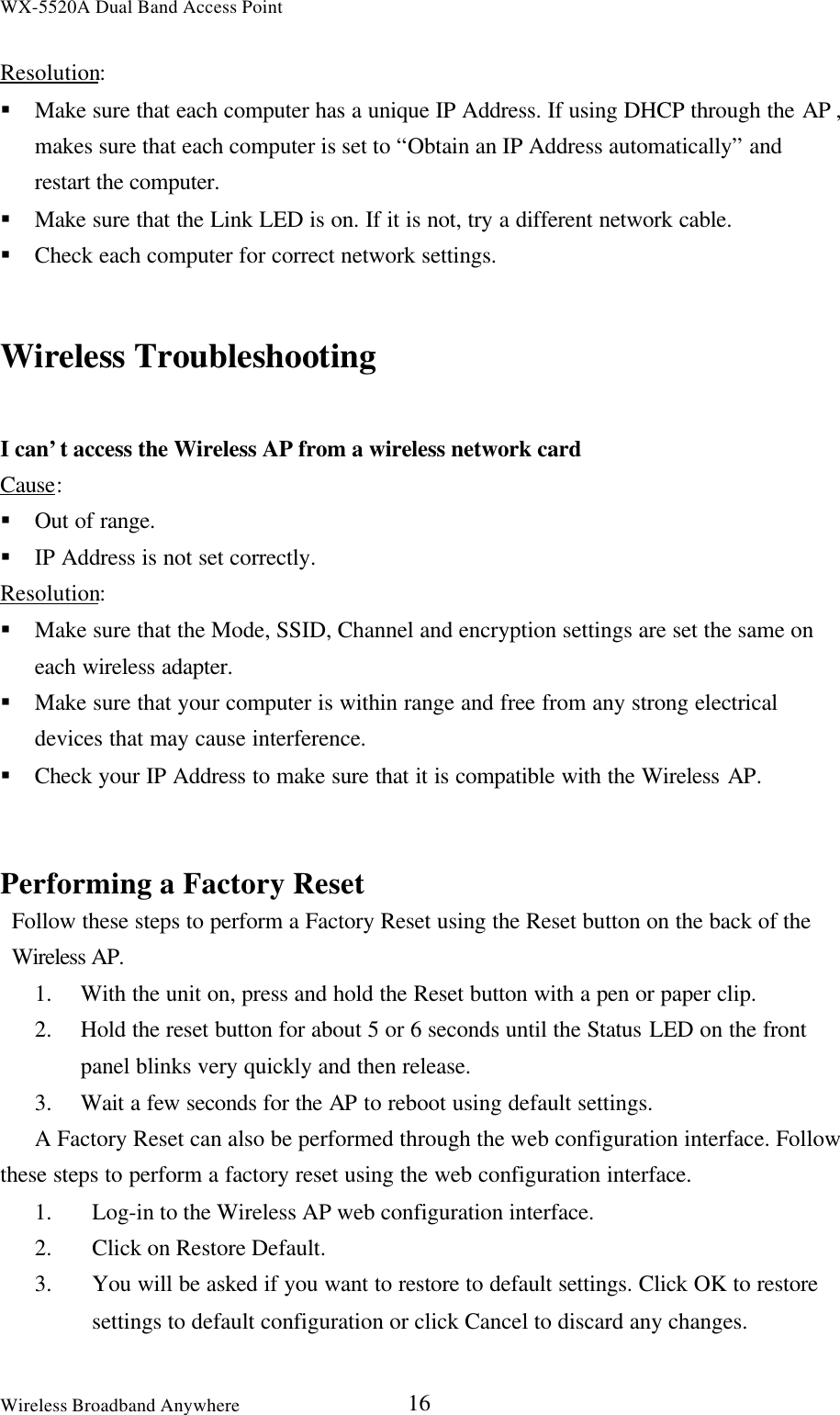 WX-5520A Dual Band Access PointWireless Broadband Anywhere 16Resolution:§ Make sure that each computer has a unique IP Address. If using DHCP through the AP ,makes sure that each computer is set to “Obtain an IP Address automatically” andrestart the computer.§ Make sure that the Link LED is on. If it is not, try a different network cable.§ Check each computer for correct network settings.Wireless TroubleshootingI can’t access the Wireless AP from a wireless network cardCause:§ Out of range.§ IP Address is not set correctly.Resolution:§ Make sure that the Mode, SSID, Channel and encryption settings are set the same oneach wireless adapter.§ Make sure that your computer is within range and free from any strong electricaldevices that may cause interference.§ Check your IP Address to make sure that it is compatible with the Wireless AP.Performing a Factory ResetFollow these steps to perform a Factory Reset using the Reset button on the back of theWireless AP.1. With the unit on, press and hold the Reset button with a pen or paper clip.2. Hold the reset button for about 5 or 6 seconds until the Status LED on the frontpanel blinks very quickly and then release.3. Wait a few seconds for the AP to reboot using default settings.A Factory Reset can also be performed through the web configuration interface. Followthese steps to perform a factory reset using the web configuration interface.1. Log-in to the Wireless AP web configuration interface.2. Click on Restore Default.3. You will be asked if you want to restore to default settings. Click OK to restore     settings to default configuration or click Cancel to discard any changes.