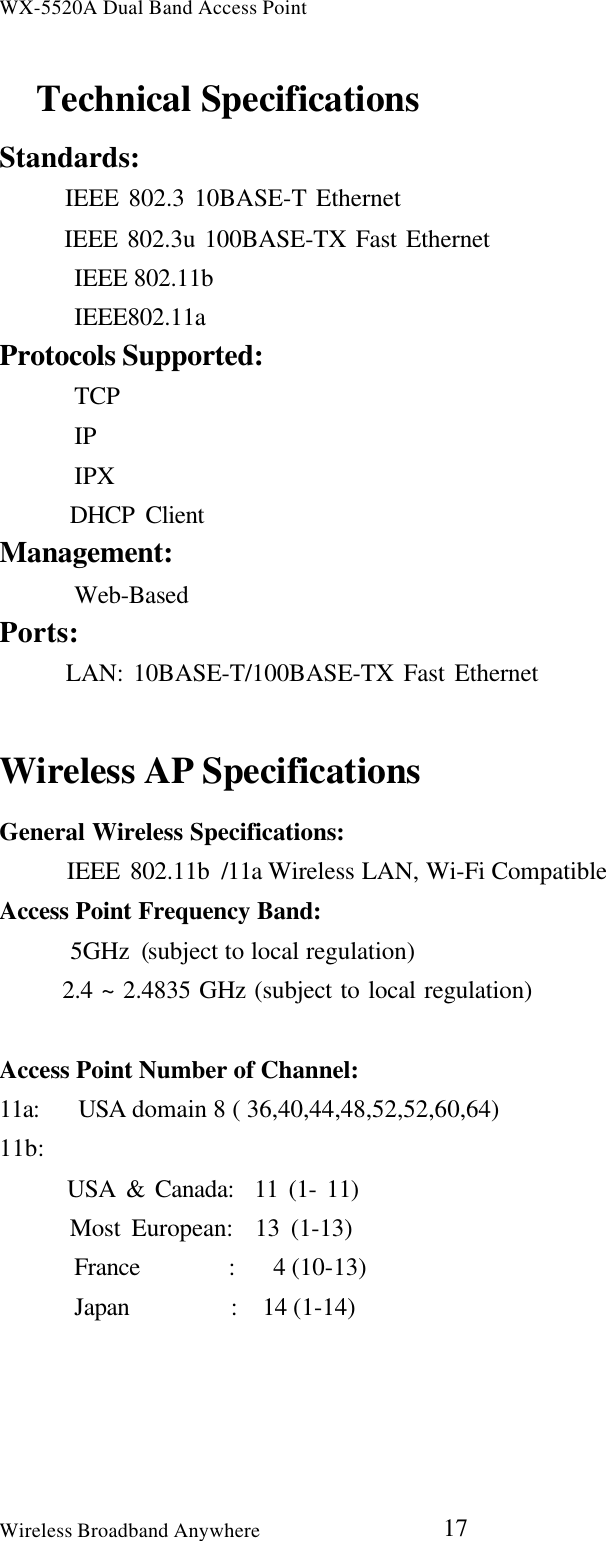 WX-5520A Dual Band Access PointWireless Broadband Anywhere 17Technical SpecificationsStandards:   IEEE 802.3 10BASE-T Ethernet   IEEE 802.3u 100BASE-TX Fast Ethernet   IEEE 802.11b   IEEE802.11aProtocols Supported:   TCP   IP   IPX   DHCP ClientManagement:   Web-BasedPorts:   LAN: 10BASE-T/100BASE-TX Fast EthernetWireless AP SpecificationsGeneral Wireless Specifications:   IEEE 802.11b /11a Wireless LAN, Wi-Fi CompatibleAccess Point Frequency Band:      5GHz (subject to local regulation)   2.4 ~ 2.4835 GHz (subject to local regulation)Access Point Number of Channel:11a:   USA domain 8 ( 36,40,44,48,52,52,60,64)11b:   USA &amp; Canada:  11 (1- 11)   Most European:  13 (1-13)   France       :   4 (10-13)   Japan        :  14 (1-14)