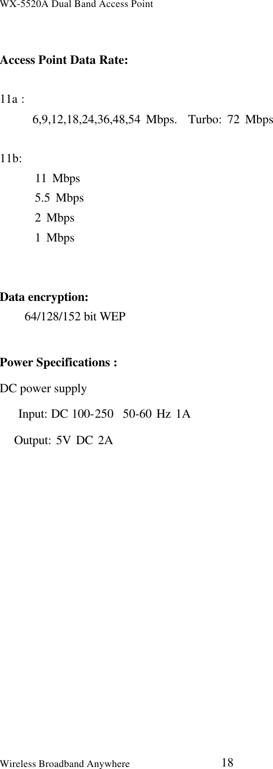 WX-5520A Dual Band Access PointWireless Broadband Anywhere 18Access Point Data Rate:11a :      6,9,12,18,24,36,48,54 Mbps.  Turbo: 72 Mbps11b:   11 Mbps   5.5 Mbps   2 Mbps   1 MbpsData encryption:  64/128/152 bit WEPPower Specifications :DC power supply   Input: DC 100-250  50-60 Hz 1A   Output: 5V DC 2A 