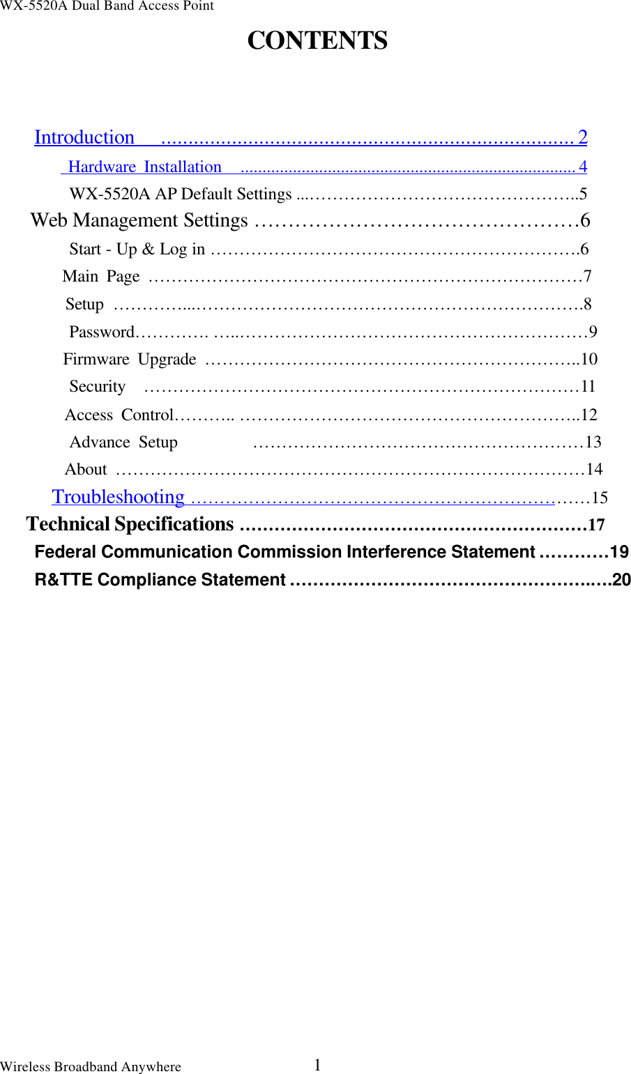 WX-5520A Dual Band Access PointWireless Broadband Anywhere 1CONTENTSIntroduction   ............................................................................ 2    Hardware Installation   ............................................................................. 4    WX-5520A AP Default Settings ...………………………………………..5   Web Management Settings …………………………………………6        Start - Up &amp; Log in ……………………………………………………….6        Main Page …………………………………………………………………7        Setup …………...………………………………………………………….8        Password…………. … ..……………………………………………………9        Firmware Upgrade ………………………………………………………..10        Security  …………………………………………………………………11        Access Control……….. …………………………………………………..12        Advance Setup         …………………………………………………13        About ………………………………………………………………………14   Troubleshooting ……………………………………………………………15   Technical Specifications ……………………………………………………17Federal Communication Commission Interference Statement …………19    R&amp;TTE Compliance Statement …………………………………………….….20