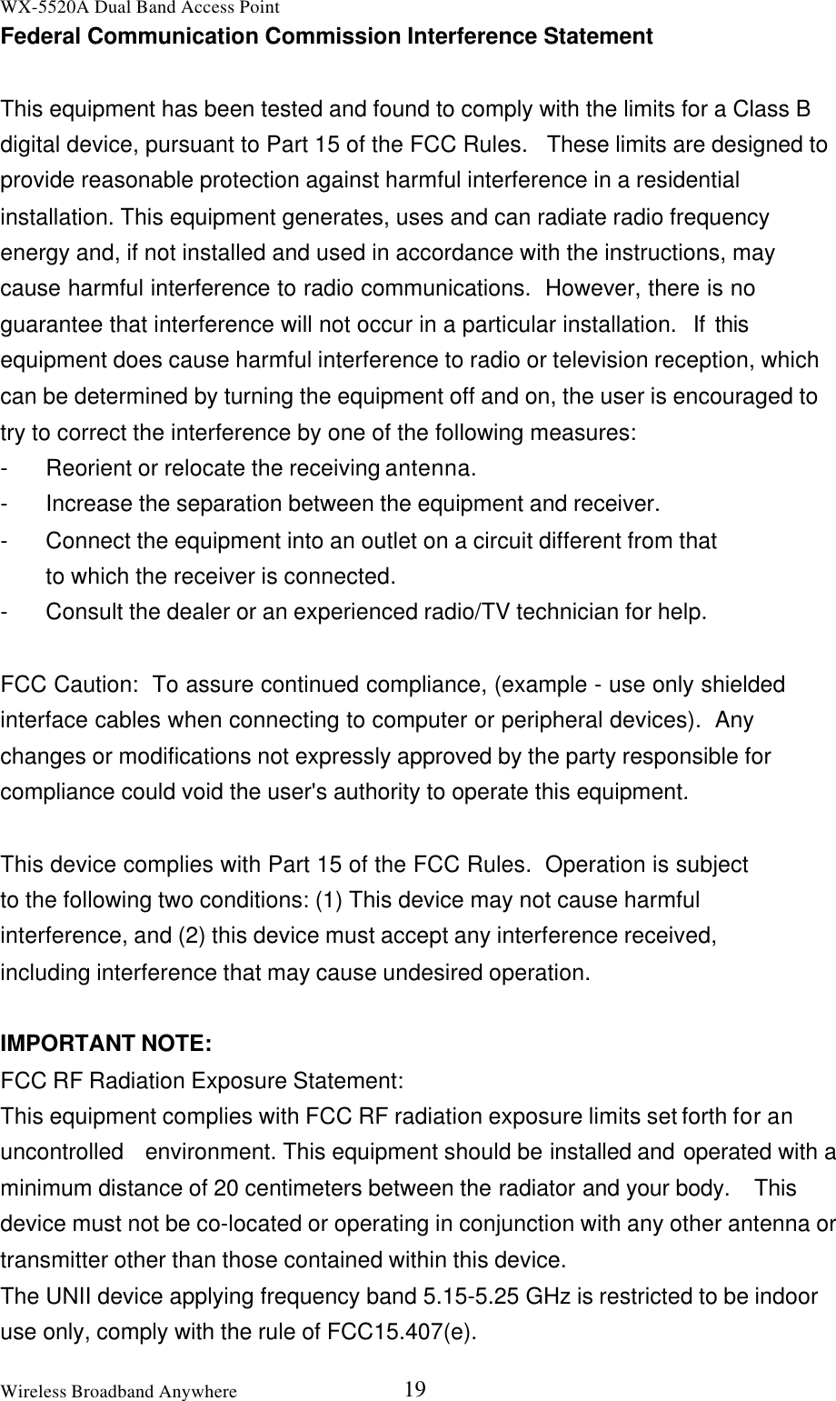 WX-5520A Dual Band Access PointWireless Broadband Anywhere 19Federal Communication Commission Interference StatementThis equipment has been tested and found to comply with the limits for a Class Bdigital device, pursuant to Part 15 of the FCC Rules.  These limits are designed toprovide reasonable protection against harmful interference in a residentialinstallation. This equipment generates, uses and can radiate radio frequencyenergy and, if not installed and used in accordance with the instructions, maycause harmful interference to radio communications.  However, there is noguarantee that interference will not occur in a particular installation.  If thisequipment does cause harmful interference to radio or television reception, whichcan be determined by turning the equipment off and on, the user is encouraged totry to correct the interference by one of the following measures:-Reorient or relocate the receiving antenna.-Increase the separation between the equipment and receiver.-Connect the equipment into an outlet on a circuit different from thatto which the receiver is connected.-Consult the dealer or an experienced radio/TV technician for help.FCC Caution:  To assure continued compliance, (example - use only shieldedinterface cables when connecting to computer or peripheral devices).  Anychanges or modifications not expressly approved by the party responsible forcompliance could void the user&apos;s authority to operate this equipment.This device complies with Part 15 of the FCC Rules.  Operation is subjectto the following two conditions: (1) This device may not cause harmfulinterference, and (2) this device must accept any interference received,including interference that may cause undesired operation.IMPORTANT NOTE:FCC RF Radiation Exposure Statement:This equipment complies with FCC RF radiation exposure limits set forth for anuncontrolled  environment. This equipment should be installed and operated with aminimum distance of 20 centimeters between the radiator and your body.  Thisdevice must not be co-located or operating in conjunction with any other antenna ortransmitter other than those contained within this device.The UNII device applying frequency band 5.15-5.25 GHz is restricted to be indooruse only, comply with the rule of FCC15.407(e).