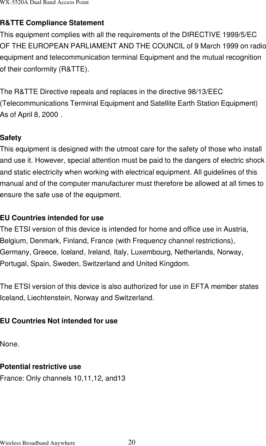 WX-5520A Dual Band Access PointWireless Broadband Anywhere 20R&amp;TTE Compliance StatementThis equipment complies with all the requirements of the DIRECTIVE 1999/5/ECOF THE EUROPEAN PARLIAMENT AND THE COUNCIL of 9 March 1999 on radioequipment and telecommunication terminal Equipment and the mutual recognitionof their conformity (R&amp;TTE).The R&amp;TTE Directive repeals and replaces in the directive 98/13/EEC(Telecommunications Terminal Equipment and Satellite Earth Station Equipment)As of April 8, 2000 .SafetyThis equipment is designed with the utmost care for the safety of those who installand use it. However, special attention must be paid to the dangers of electric shockand static electricity when working with electrical equipment. All guidelines of thismanual and of the computer manufacturer must therefore be allowed at all times toensure the safe use of the equipment.EU Countries intended for useThe ETSI version of this device is intended for home and office use in Austria,Belgium, Denmark, Finland, France (with Frequency channel restrictions),Germany, Greece, Iceland, Ireland, Italy, Luxembourg, Netherlands, Norway,Portugal, Spain, Sweden, Switzerland and United Kingdom.The ETSI version of this device is also authorized for use in EFTA member statesIceland, Liechtenstein, Norway and Switzerland.EU Countries Not intended for useNone.Potential restrictive useFrance: Only channels 10,11,12, and13