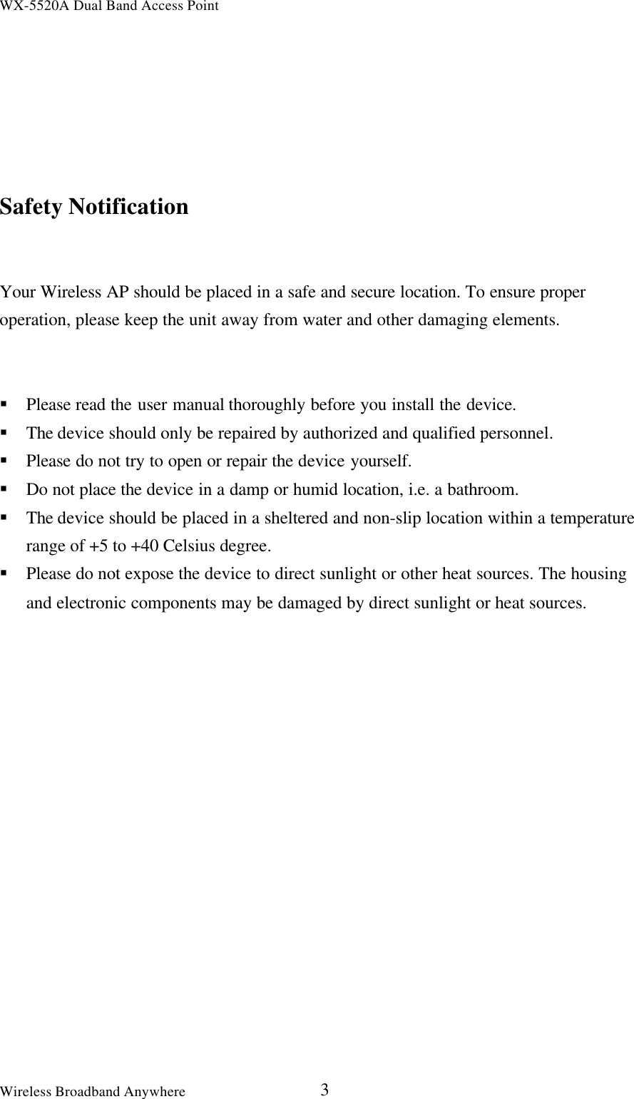 WX-5520A Dual Band Access PointWireless Broadband Anywhere 3Safety NotificationYour Wireless AP should be placed in a safe and secure location. To ensure properoperation, please keep the unit away from water and other damaging elements.§ Please read the user manual thoroughly before you install the device.§ The device should only be repaired by authorized and qualified personnel.§ Please do not try to open or repair the device yourself.§ Do not place the device in a damp or humid location, i.e. a bathroom.§ The device should be placed in a sheltered and non-slip location within a temperaturerange of +5 to +40 Celsius degree.§ Please do not expose the device to direct sunlight or other heat sources. The housingand electronic components may be damaged by direct sunlight or heat sources.