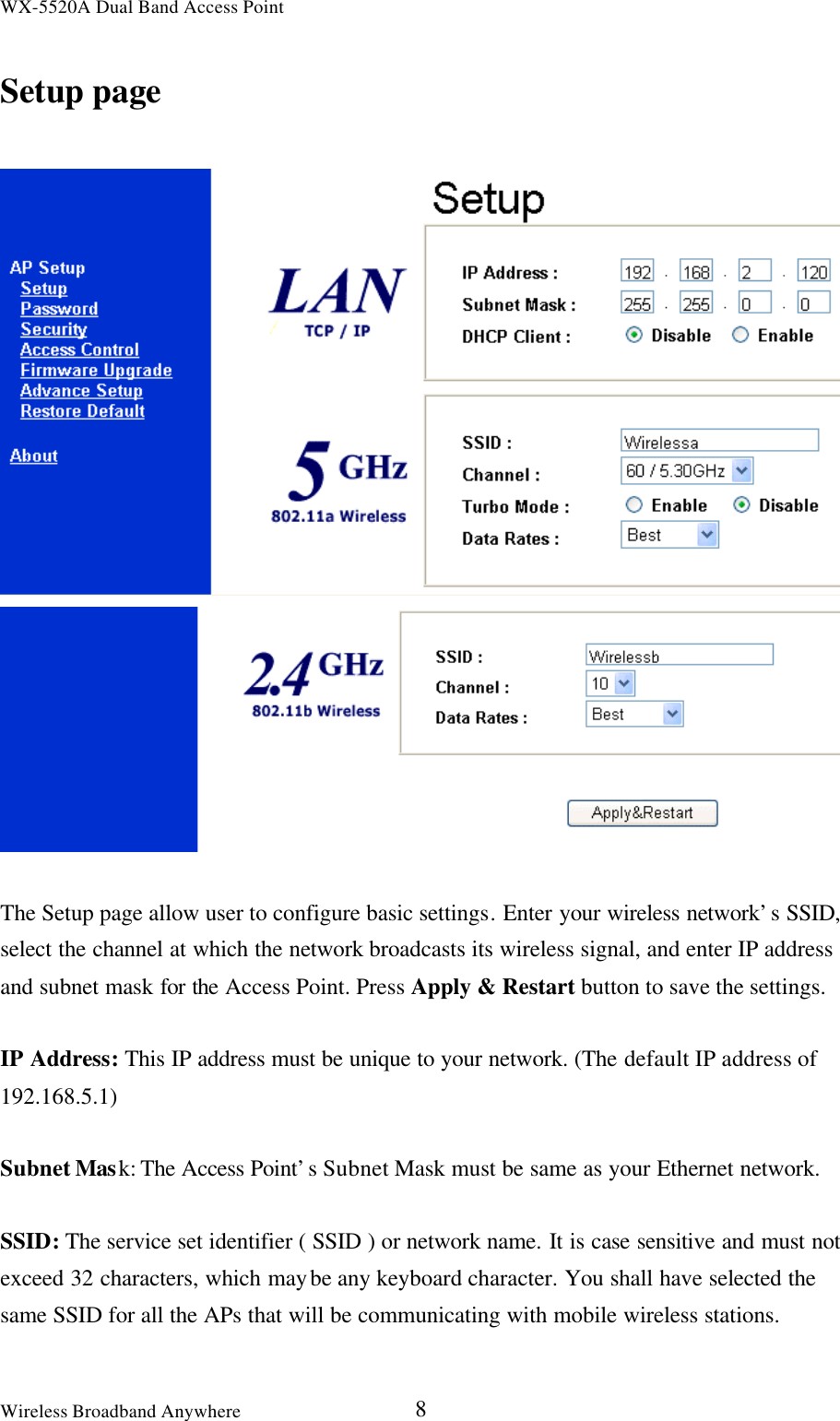 WX-5520A Dual Band Access PointWireless Broadband Anywhere 8Setup pageThe Setup page allow user to configure basic settings. Enter your wireless network’s SSID,select the channel at which the network broadcasts its wireless signal, and enter IP addressand subnet mask for the Access Point. Press Apply &amp; Restart button to save the settings.IP Address: This IP address must be unique to your network. (The default IP address of192.168.5.1)Subnet Mask: The Access Point’s Subnet Mask must be same as your Ethernet network.SSID: The service set identifier ( SSID ) or network name. It is case sensitive and must notexceed 32 characters, which may be any keyboard character. You shall have selected thesame SSID for all the APs that will be communicating with mobile wireless stations.