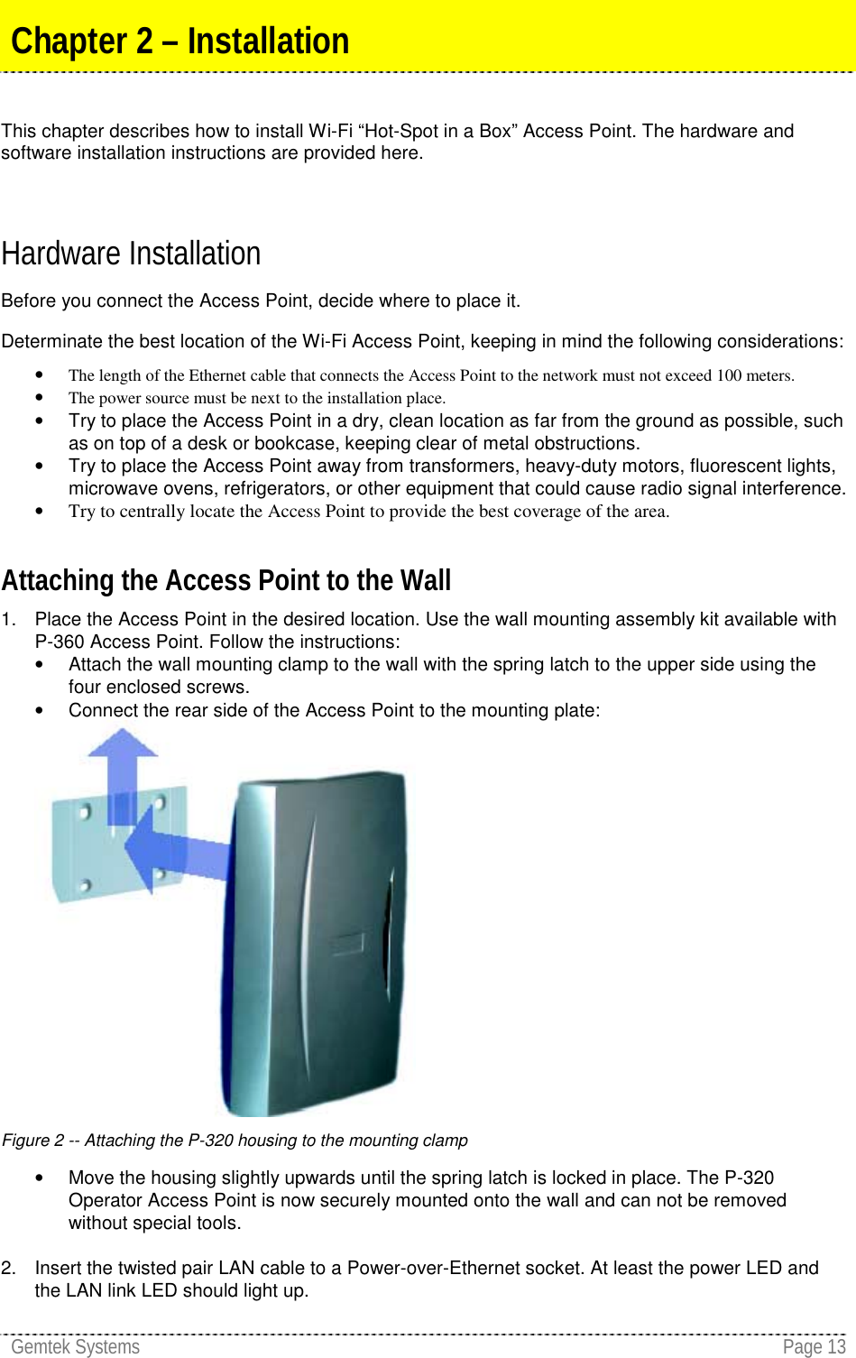 Gemtek Systems Page 13This chapter describes how to install Wi-Fi “Hot-Spot in a Box” Access Point. The hardware andsoftware installation instructions are provided here.Hardware InstallationBefore you connect the Access Point, decide where to place it.Determinate the best location of the Wi-Fi Access Point, keeping in mind the following considerations:• The length of the Ethernet cable that connects the Access Point to the network must not exceed 100 meters.• The power source must be next to the installation place.•  Try to place the Access Point in a dry, clean location as far from the ground as possible, suchas on top of a desk or bookcase, keeping clear of metal obstructions.•  Try to place the Access Point away from transformers, heavy-duty motors, fluorescent lights,microwave ovens, refrigerators, or other equipment that could cause radio signal interference.• Try to centrally locate the Access Point to provide the best coverage of the area.Attaching the Access Point to the Wall1.  Place the Access Point in the desired location. Use the wall mounting assembly kit available withP-360 Access Point. Follow the instructions:•  Attach the wall mounting clamp to the wall with the spring latch to the upper side using thefour enclosed screws.•  Connect the rear side of the Access Point to the mounting plate:Figure 2 -- Attaching the P-320 housing to the mounting clamp•  Move the housing slightly upwards until the spring latch is locked in place. The P-320Operator Access Point is now securely mounted onto the wall and can not be removedwithout special tools.2.  Insert the twisted pair LAN cable to a Power-over-Ethernet socket. At least the power LED andthe LAN link LED should light up.Chapter 2 – Installation