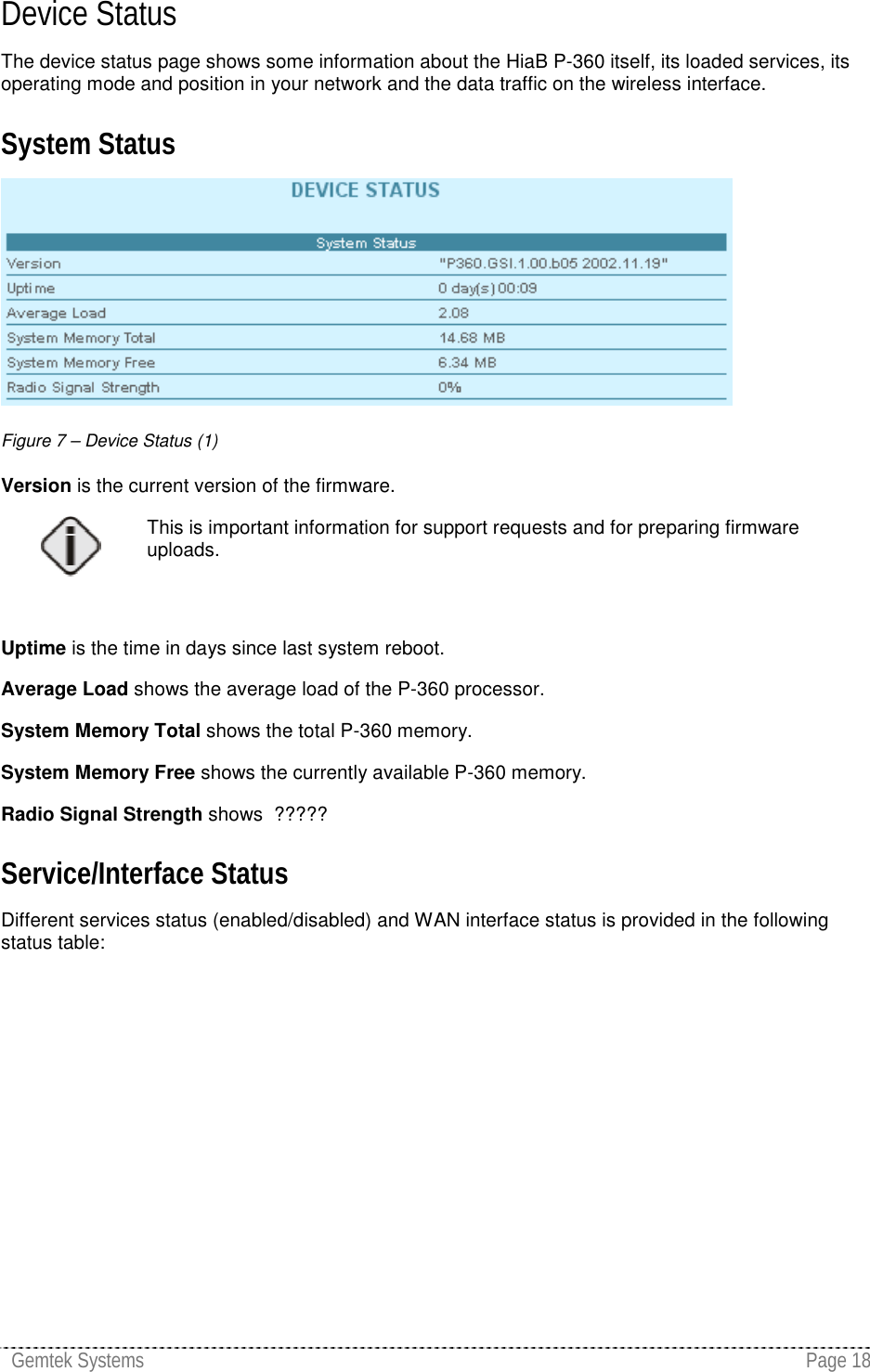 Gemtek Systems Page 18Device StatusThe device status page shows some information about the HiaB P-360 itself, its loaded services, itsoperating mode and position in your network and the data traffic on the wireless interface.System StatusFigure 7 – Device Status (1)Version is the current version of the firmware.This is important information for support requests and for preparing firmwareuploads.Uptime is the time in days since last system reboot.Average Load shows the average load of the P-360 processor.System Memory Total shows the total P-360 memory.System Memory Free shows the currently available P-360 memory.Radio Signal Strength shows  ?????Service/Interface StatusDifferent services status (enabled/disabled) and WAN interface status is provided in the followingstatus table:
