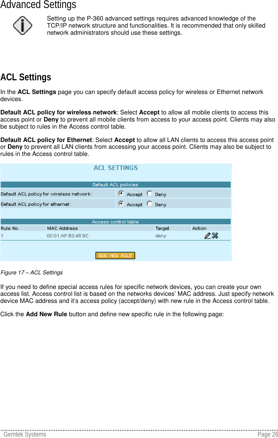 Gemtek Systems Page 26Advanced SettingsSetting up the P-360 advanced settings requires advanced knowledge of theTCP/IP network structure and functionalities. It is recommended that only skillednetwork administrators should use these settings.ACL SettingsIn the ACL Settings page you can specify default access policy for wireless or Ethernet networkdevices.Default ACL policy for wireless network: Select Accept to allow all mobile clients to access thisaccess point or Deny to prevent all mobile clients from access to your access point. Clients may alsobe subject to rules in the Access control table.Default ACL policy for Ethernet: Select Accept to allow all LAN clients to access this access pointor Deny to prevent all LAN clients from accessing your access point. Clients may also be subject torules in the Access control table.Figure 17 – ACL SettingsIf you need to define special access rules for specific network devices, you can create your ownaccess list. Access control list is based on the networks devices’ MAC address. Just specify networkdevice MAC address and it’s access policy (accept/deny) with new rule in the Access control table.Click the Add New Rule button and define new specific rule in the following page: