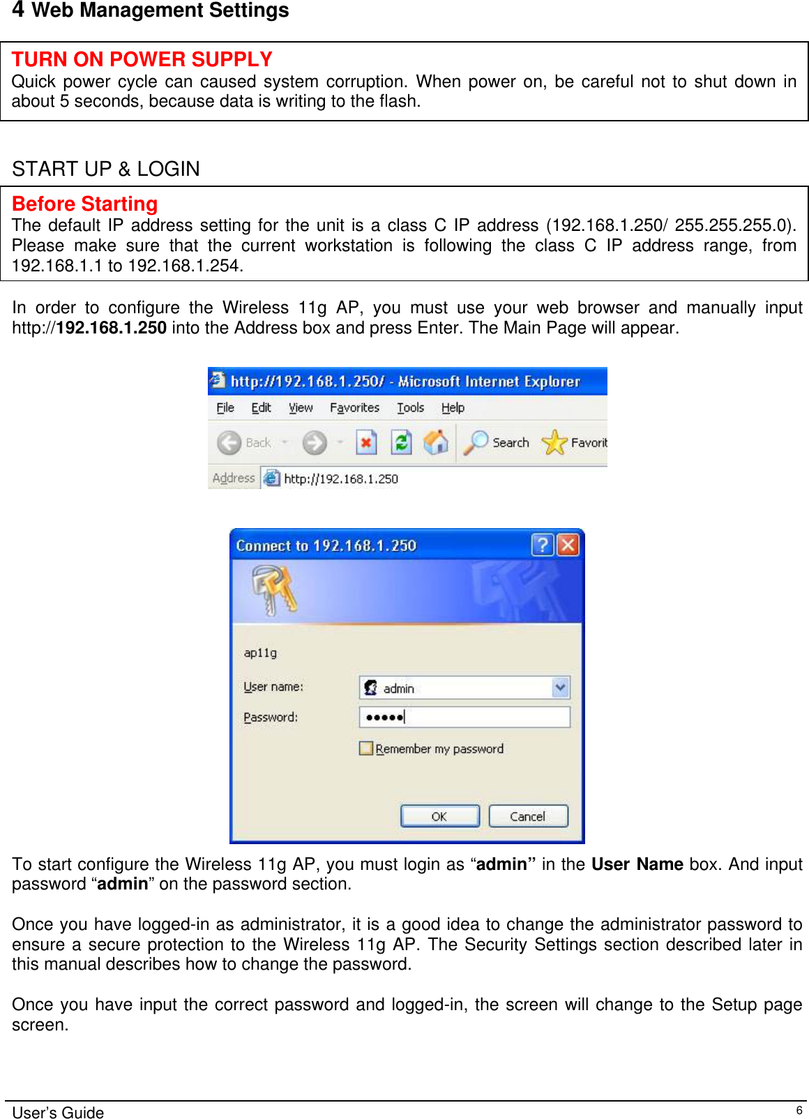    4 Web Management Settings      TURN ON POWER SUPPLY Quick power cycle can caused system corruption. When power on, be careful not to shut down inabout 5 seconds, because data is writing to the flash.  START UP &amp; LOGIN      Before Starting The default IP address setting for the unit is a class C IP address (192.168.1.250/ 255.255.255.0).Please make sure that the current workstation is following the class C IP address range, from 192.168.1.1 to 192.168.1.254. In order to configure the Wireless 11g AP, you must use your web browser and manually input http://192.168.1.250 into the Address box and press Enter. The Main Page will appear.      To start configure the Wireless 11g AP, you must login as “admin” in the User Name box. And input password “admin” on the password section.  Once you have logged-in as administrator, it is a good idea to change the administrator password to ensure a secure protection to the Wireless 11g AP. The Security Settings section described later in this manual describes how to change the password.   Once you have input the correct password and logged-in, the screen will change to the Setup page screen.  User’s Guide   6