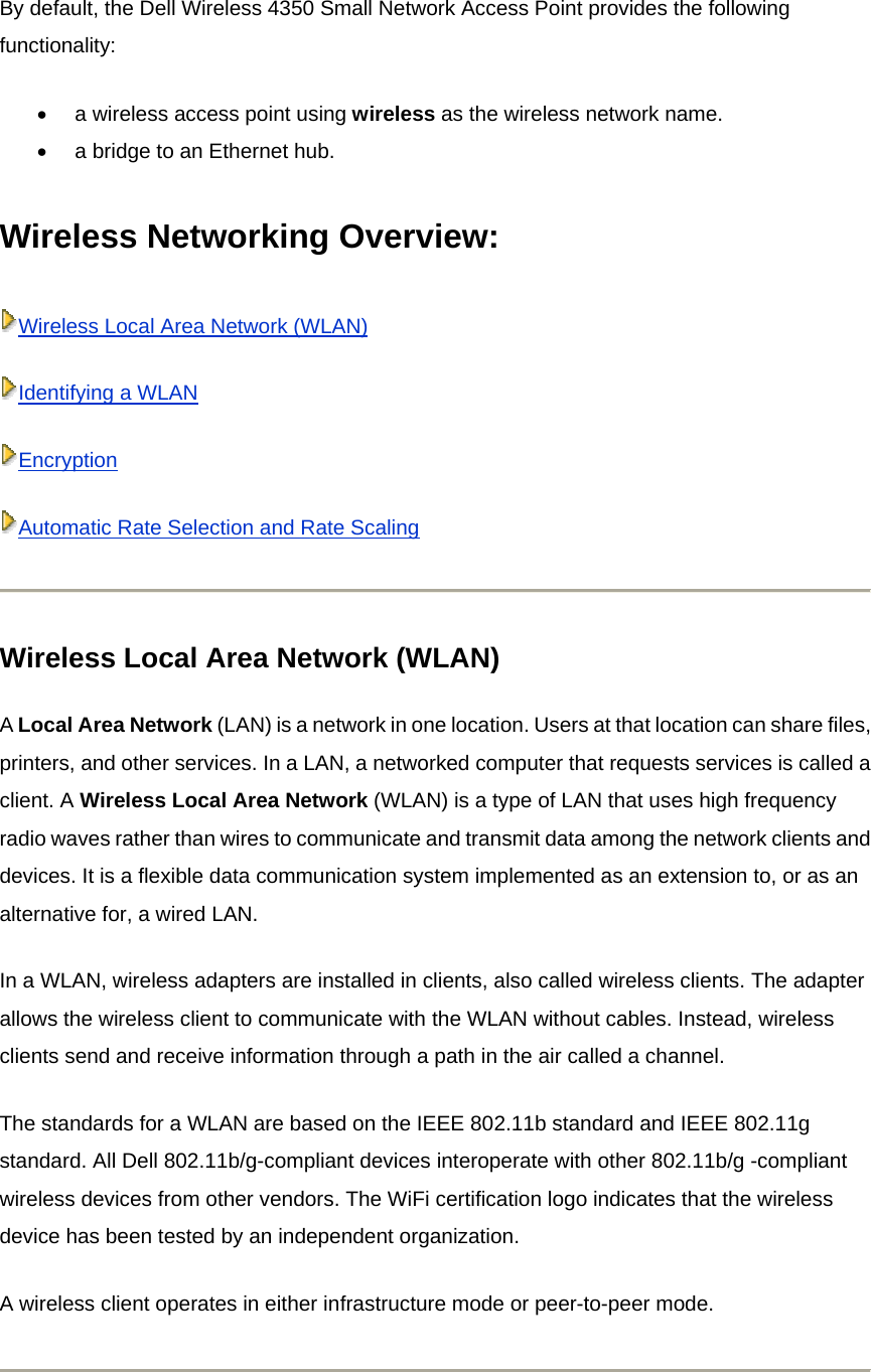 By default, the Dell Wireless 4350 Small Network Access Point provides the following functionality: •  a wireless access point using wireless as the wireless network name.   •  a bridge to an Ethernet hub.   Wireless Networking Overview:   Wireless Local Area Network (WLAN)Identifying a WLANEncryptionAutomatic Rate Selection and Rate Scaling Wireless Local Area Network (WLAN) A Local Area Network (LAN) is a network in one location. Users at that location can share files, printers, and other services. In a LAN, a networked computer that requests services is called a client. A Wireless Local Area Network (WLAN) is a type of LAN that uses high frequency radio waves rather than wires to communicate and transmit data among the network clients and devices. It is a flexible data communication system implemented as an extension to, or as an alternative for, a wired LAN. In a WLAN, wireless adapters are installed in clients, also called wireless clients. The adapter allows the wireless client to communicate with the WLAN without cables. Instead, wireless clients send and receive information through a path in the air called a channel. The standards for a WLAN are based on the IEEE 802.11b standard and IEEE 802.11g standard. All Dell 802.11b/g-compliant devices interoperate with other 802.11b/g -compliant wireless devices from other vendors. The WiFi certification logo indicates that the wireless device has been tested by an independent organization. A wireless client operates in either infrastructure mode or peer-to-peer mode.  
