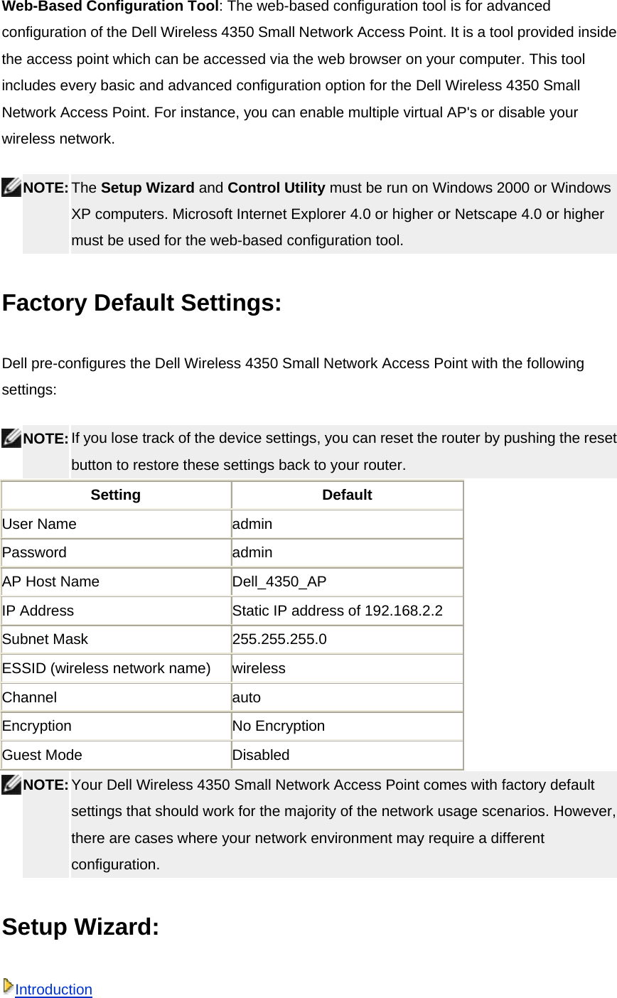 Web-Based Configuration Tool: The web-based configuration tool is for advanced configuration of the Dell Wireless 4350 Small Network Access Point. It is a tool provided inside the access point which can be accessed via the web browser on your computer. This tool includes every basic and advanced configuration option for the Dell Wireless 4350 Small Network Access Point. For instance, you can enable multiple virtual AP&apos;s or disable your wireless network.  NOTE: The Setup Wizard and Control Utility must be run on Windows 2000 or Windows XP computers. Microsoft Internet Explorer 4.0 or higher or Netscape 4.0 or higher must be used for the web-based configuration tool.   Factory Default Settings:   Dell pre-configures the Dell Wireless 4350 Small Network Access Point with the following settings:  NOTE: If you lose track of the device settings, you can reset the router by pushing the reset button to restore these settings back to your router.  Setting Default User Name  admin Password admin AP Host Name  Dell_4350_AP IP Address  Static IP address of 192.168.2.2 Subnet Mask  255.255.255.0 ESSID (wireless network name)  wireless Channel auto Encryption No Encryption Guest Mode  Disabled  NOTE: Your Dell Wireless 4350 Small Network Access Point comes with factory default settings that should work for the majority of the network usage scenarios. However, there are cases where your network environment may require a different configuration.  Setup Wizard: Introduction