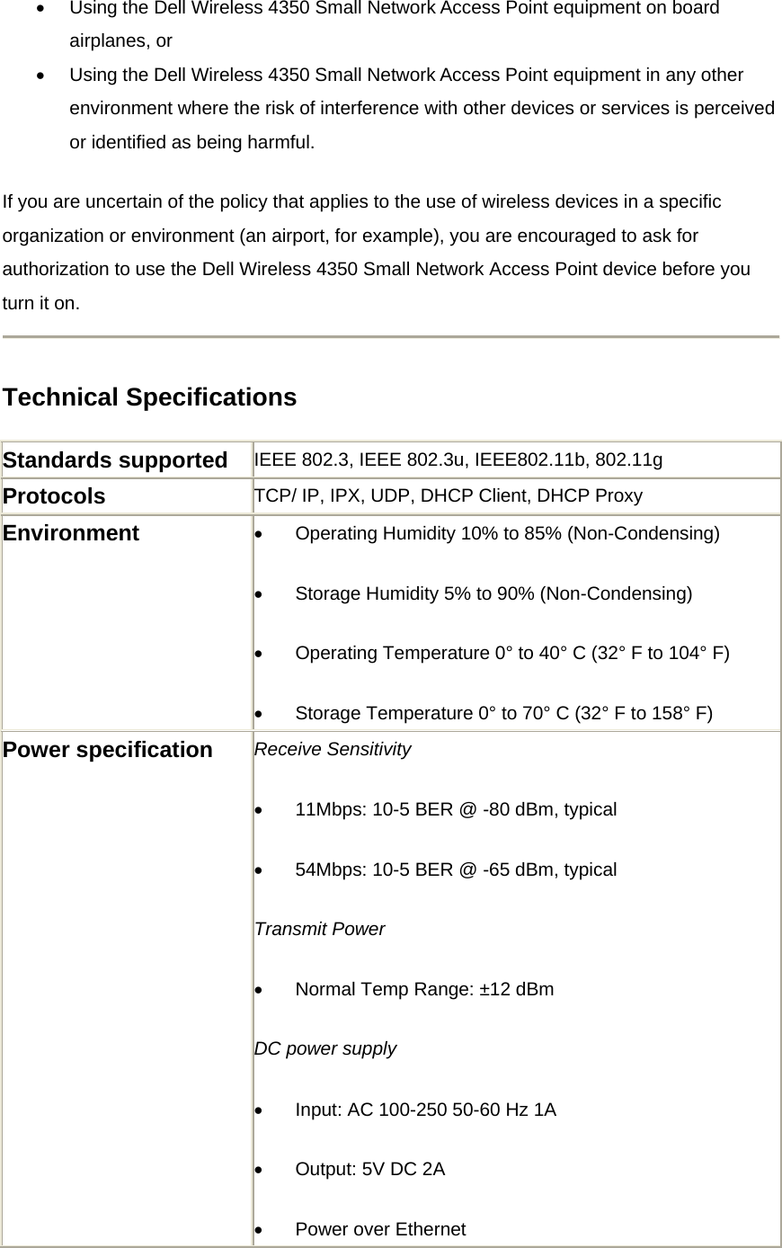 •  Using the Dell Wireless 4350 Small Network Access Point equipment on board airplanes, or   •  Using the Dell Wireless 4350 Small Network Access Point equipment in any other environment where the risk of interference with other devices or services is perceived or identified as being harmful. If you are uncertain of the policy that applies to the use of wireless devices in a specific organization or environment (an airport, for example), you are encouraged to ask for authorization to use the Dell Wireless 4350 Small Network Access Point device before you turn it on.  Technical Specifications Standards supported  IEEE 802.3, IEEE 802.3u, IEEE802.11b, 802.11g Protocols  TCP/ IP, IPX, UDP, DHCP Client, DHCP Proxy Environment  •          Operating Humidity 10% to 85% (Non-Condensing) •          Storage Humidity 5% to 90% (Non-Condensing) •          Operating Temperature 0° to 40° C (32° F to 104° F) •          Storage Temperature 0° to 70° C (32° F to 158° F) Power specification    Receive Sensitivity •          11Mbps: 10-5 BER @ -80 dBm, typical •          54Mbps: 10-5 BER @ -65 dBm, typical Transmit Power •          Normal Temp Range: ±12 dBm DC power supply •          Input: AC 100-250 50-60 Hz 1A •          Output: 5V DC 2A •          Power over Ethernet 