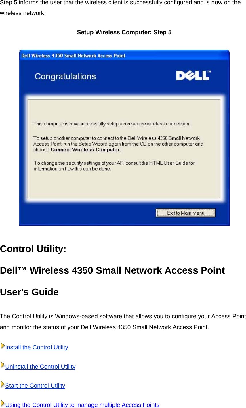 Step 5 informs the user that the wireless client is successfully configured and is now on the wireless network.  Setup Wireless Computer: Step 5  Control Utility:   Dell™ Wireless 4350 Small Network Access Point User&apos;s Guide The Control Utility is Windows-based software that allows you to configure your Access Point and monitor the status of your Dell Wireless 4350 Small Network Access Point. Install the Control UtilityUninstall the Control UtilityStart the Control UtilityUsing the Control Utility to manage multiple Access Points