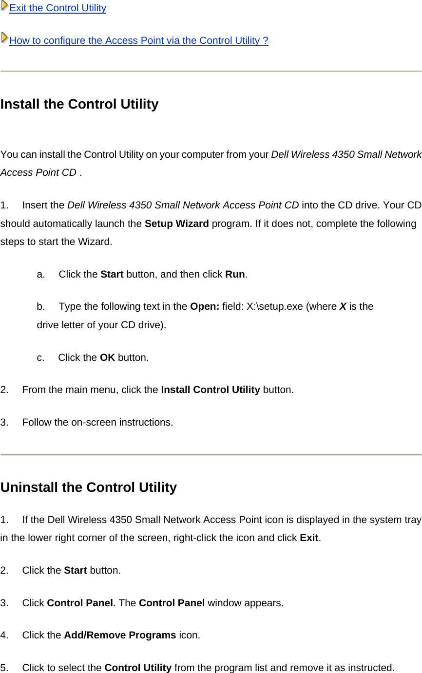 Exit the Control UtilityHow to configure the Access Point via the Control Utility ? Install the Control Utility  You can install the Control Utility on your computer from your Dell Wireless 4350 Small Network Access Point CD . 1.       Insert the Dell Wireless 4350 Small Network Access Point CD into the CD drive. Your CD should automatically launch the Setup Wizard program. If it does not, complete the following steps to start the Wizard. a.       Click the Start button, and then click Run. b.       Type the following text in the Open: field: X:\setup.exe (where X is the drive letter of your CD drive). c.       Click the OK button.   2.       From the main menu, click the Install Control Utility button.   3.       Follow the on-screen instructions.   Uninstall the Control Utility 1.       If the Dell Wireless 4350 Small Network Access Point icon is displayed in the system tray in the lower right corner of the screen, right-click the icon and click Exit. 2.       Click the Start button. 3.       Click Control Panel. The Control Panel window appears. 4.       Click the Add/Remove Programs icon.   5.       Click to select the Control Utility from the program list and remove it as instructed.  