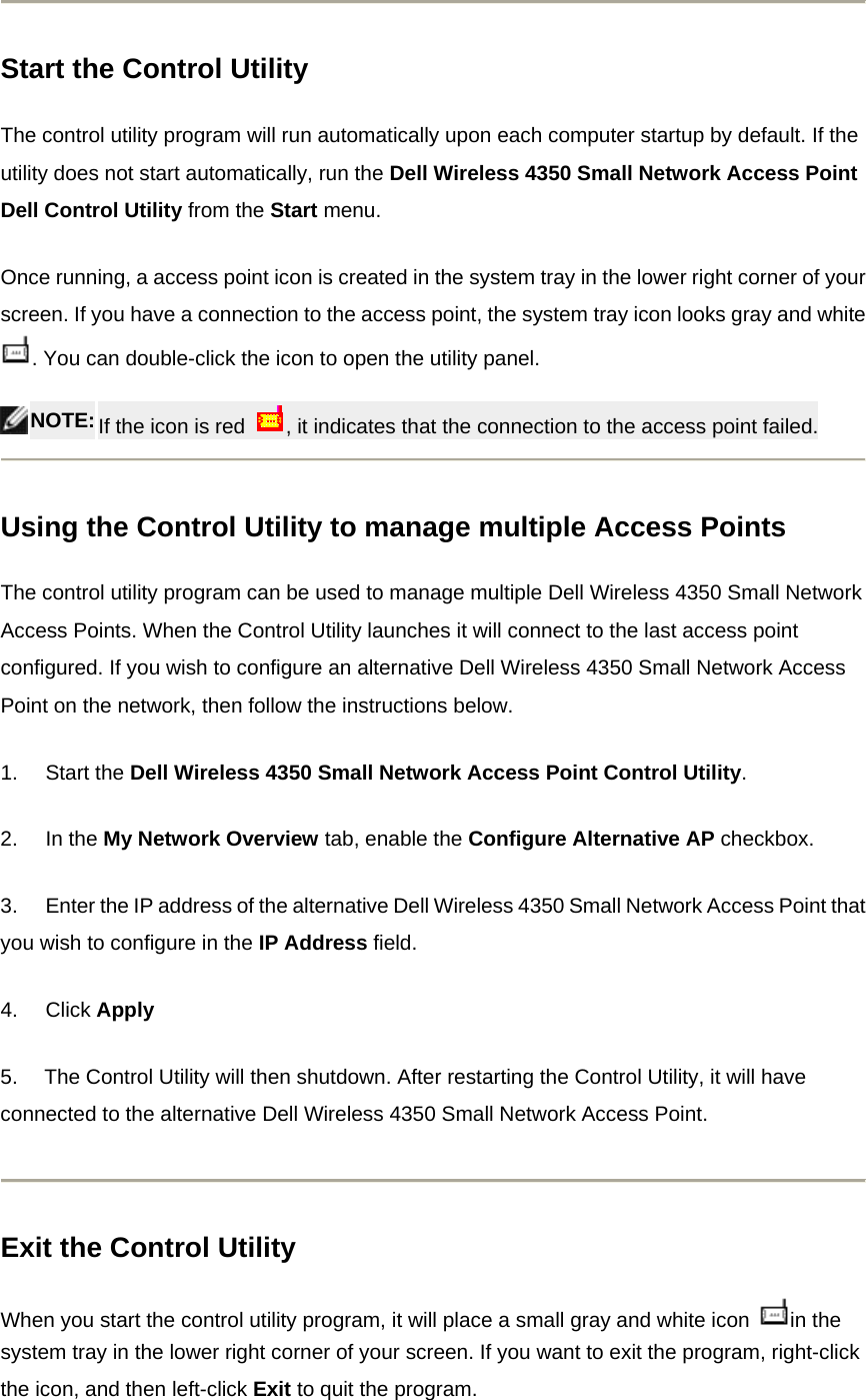  Start the Control Utility The control utility program will run automatically upon each computer startup by default. If the utility does not start automatically, run the Dell Wireless 4350 Small Network Access Point Dell Control Utility from the Start menu. Once running, a access point icon is created in the system tray in the lower right corner of your screen. If you have a connection to the access point, the system tray icon looks gray and white . You can double-click the icon to open the utility panel.  NOTE: If the icon is red  , it indicates that the connection to the access point failed.   Using the Control Utility to manage multiple Access Points The control utility program can be used to manage multiple Dell Wireless 4350 Small Network Access Points. When the Control Utility launches it will connect to the last access point configured. If you wish to configure an alternative Dell Wireless 4350 Small Network Access Point on the network, then follow the instructions below. 1.       Start the Dell Wireless 4350 Small Network Access Point Control Utility. 2.       In the My Network Overview tab, enable the Configure Alternative AP checkbox.  3.       Enter the IP address of the alternative Dell Wireless 4350 Small Network Access Point that you wish to configure in the IP Address field. 4.       Click Apply 5.     The Control Utility will then shutdown. After restarting the Control Utility, it will have connected to the alternative Dell Wireless 4350 Small Network Access Point.  Exit the Control Utility When you start the control utility program, it will place a small gray and white icon  in the system tray in the lower right corner of your screen. If you want to exit the program, right-click the icon, and then left-click Exit to quit the program. 