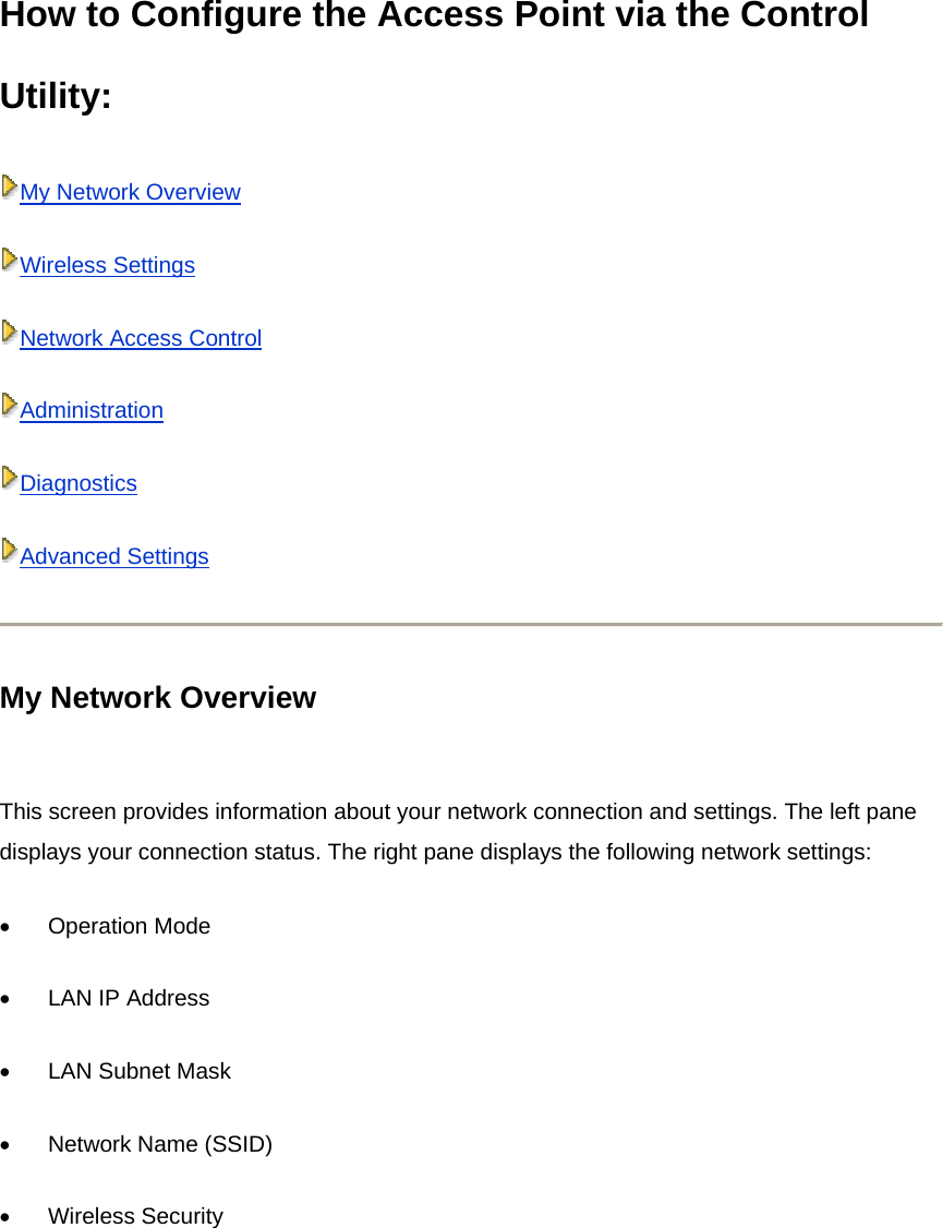 How to Configure the Access Point via the Control Utility:  My Network OverviewWireless SettingsNetwork Access ControlAdministrationDiagnosticsAdvanced Settings My Network Overview  This screen provides information about your network connection and settings. The left pane displays your connection status. The right pane displays the following network settings: •          Operation Mode •          LAN IP Address •          LAN Subnet Mask •          Network Name (SSID) •          Wireless Security 