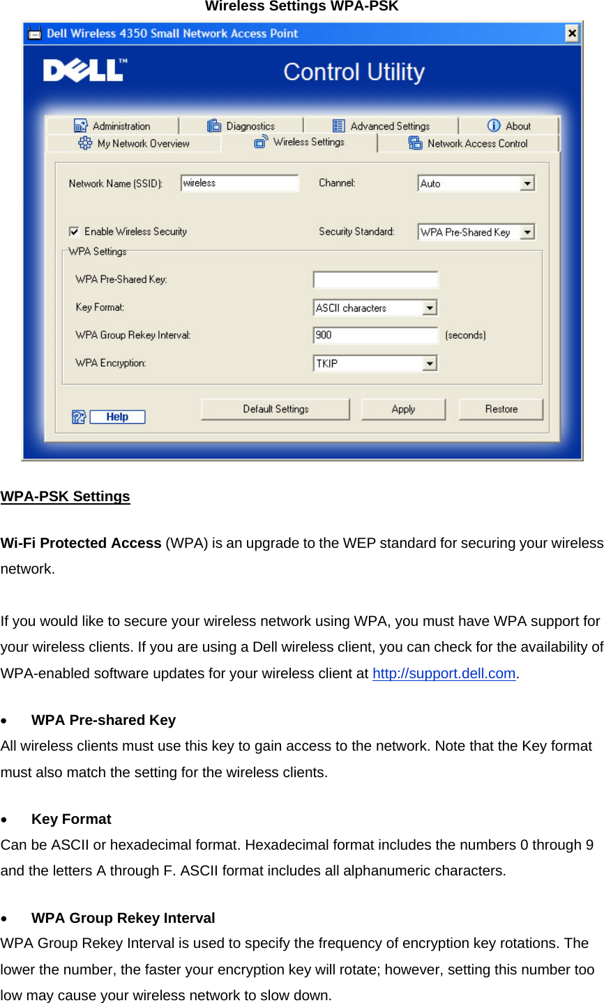 Wireless Settings WPA-PSK  WPA-PSK SettingsWi-Fi Protected Access (WPA) is an upgrade to the WEP standard for securing your wireless network.   If you would like to secure your wireless network using WPA, you must have WPA support for your wireless clients. If you are using a Dell wireless client, you can check for the availability of WPA-enabled software updates for your wireless client at http://support.dell.com. •          WPA Pre-shared Key All wireless clients must use this key to gain access to the network. Note that the Key format must also match the setting for the wireless clients. •          Key Format Can be ASCII or hexadecimal format. Hexadecimal format includes the numbers 0 through 9 and the letters A through F. ASCII format includes all alphanumeric characters. •          WPA Group Rekey Interval WPA Group Rekey Interval is used to specify the frequency of encryption key rotations. The lower the number, the faster your encryption key will rotate; however, setting this number too low may cause your wireless network to slow down. 