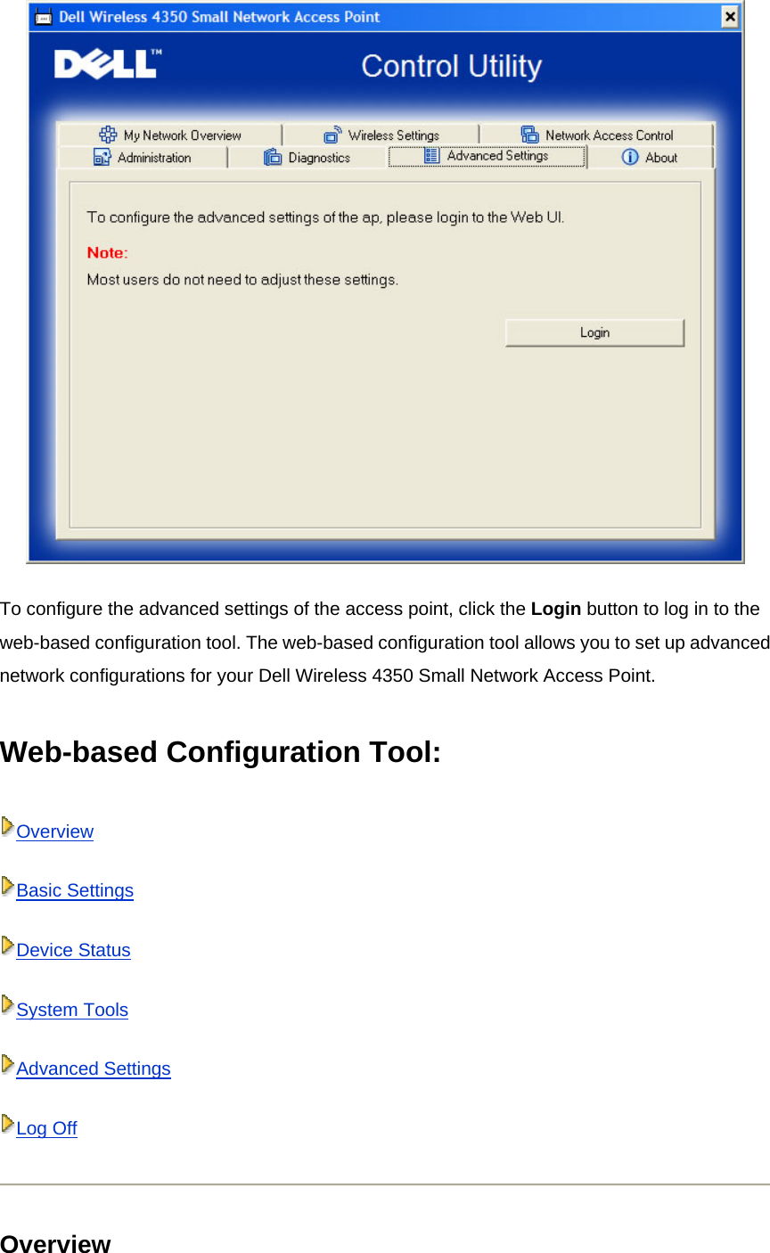  To configure the advanced settings of the access point, click the Login button to log in to the web-based configuration tool. The web-based configuration tool allows you to set up advanced network configurations for your Dell Wireless 4350 Small Network Access Point.  Web-based Configuration Tool: OverviewBasic SettingsDevice StatusSystem ToolsAdvanced SettingsLog Off Overview 